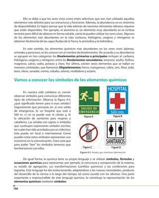 166
Ello se debe a que los seres vivos como entes selectivos que son, han utilizado aquellos
elementos más idóneos para sus estructuras y funciones. Además, la abundancia no es sinónimo
de disponibilidad. Es lógico pensar que la vida además de necesitar elementos idóneos requiere
que estén disponibles. Por ejemplo, el aluminio es un elemento muy abundante en la corteza
terrestre pero difícil de obtener en forma soluble, como lo pueden utilizar los seres vivos. Algunos
de los elementos más abundantes en la vida (carbono, hidrógeno, oxígeno y nitrógeno) se
obtienen fácilmente de las capas fluidas de la Tierra, la atmósfera y la hidrósfera.
En este sentido, los elementos químicos más abundantes en los seres vivos (plantas,
animales y personas), se les conoce con el nombre de bioelementos. De acuerdo a su abundancia
se agrupan en tres categorías: los Bioelementos primarios o principales incluyen al: carbono,
hidrógeno, oxígeno y nitrógeno; entre los Bioelementos secundarios, tenemos: azufre, fósforo,
magnesio, calcio, sodio, potasio y cloro. Por último, existen otros elementos que se hallan en
menores cantidades, que llamamos Oligoelementos; hierro, manganeso, cobre, zinc, flúor, Iodo,
boro, silicio, vanadio, cromo, cobalto, selenio, molibdeno y estaño.
Vamos a conocer los símbolos de los elementos químicos
En nuestra vida cotidiana es común
observar símbolos para comunicar diferentes
tipos de información. Observa la figura 9.3,
¿qué significado tienen para ti esas señales?
Seguramente que pensaste en: a) una salida
de emergencia, b) un hospital que está a
500 m, c) no se puede usar el celular y, d)
la ubicación de sanitarios para mujeres y
caballeros. Las señalas son signos o símbolos
que sustituyen expresiones verbales escritas,
lascualeshansidoacordadosporuncolectivo;
éste puede ser local o internacional. Como
puedes notar estos símbolos representan una
economía en la comunicación. Claro está que
para poder “leer” los símbolos tenemos que
familiarizarnos con ellos.
Figura 9.3. Señales que sintetizan información.
De igual forma, la química tiene su propio lenguaje y se utilizan símbolos, fórmulas y
ecuaciones químicas para representar, por ejemplo, la estructura y composición de la materia,
su estado de agregación, sus transformaciones (cambios químicos) y las condiciones para
lograrlas. Este lenguaje ha ido evolucionando, adaptándose a las nuevas necesidades, producto
del desarrollo de la ciencia a lo largo del tiempo, tal como sucede con los idiomas. Una parte
importante e imprescindible de este lenguaje químico, lo constituye la representación de los
elementos químicos mediante símbolos.
 