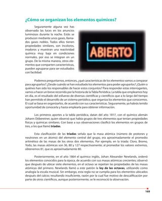 169
¿Cómo se organizan los elementos químicos?
Seguramente alguna vez has
observado las luces en los anuncios
luminosos durante la noche. Estás se
producen mediante unos gases, llama-
dos gases nobles. Todos ellos tienen
propiedades similares, son incoloros,
inodoros y muestran una reactividad
química muy baja en condiciones
normales, por eso se integran en un
grupo. De la misma manera, otros ele-
mentos que comparten características,
pueden agruparse para ser estudiados
con facilidad.
Podemos preguntarnos, entonces, ¿qué características de los elementos vamos a comparar
para agruparlos? ¿Desde cuándo se han estudiado los elementos para poder agruparlos? ¿Quién o
quiénes han sido los responsables de hacer estos conjuntos? Para responder estas interrogantes,
vamos a hacer un breve recorrido por la historia de laTabla Periódica. La tabla que empleamos hoy
en día, es el resultado del esfuerzo de diversas científicas y científicos que a lo largo del tiempo
han permitido el desarrollo de un sistema periódico, que organiza los elementos que conocemos.
El cual se basa en organizarlos, de acuerdo con sus características. Seguramente, ya habrás tenido
oportunidad de conocerla y hasta emplearla para obtener información.
Los primeros aportes a la tabla periódica, datan del año 1817, con el químico alemán
Johann Döbereiner, quien observó que había grupos de tres elementos que tenían propiedades
físicas y químicas similares. Con base a sus observaciones clasificó los elementos en grupos de
tres, a los que llamó triadas.
Esta clasificación de las triadas señala que la masa atómica (número de protones y
neutrones en un átomo) del elemento central del grupo, era aproximadamente el promedio
aritmético de las masas de los otros dos elementos. Por ejemplo, en la triada: Cloro, Bromo,
Yodo, las masas atómicas son 36, 80 y 127 respectivamente; al promediar los valores extremos,
obtenemos 81, que es aproximadamente 80.
Posteriormente, en el año 1864 el químico inglés, Johan Alexander Newlands, ordenó
los elementos conocidos para la época, de acuerdo con sus masas atómicas crecientes; observó
que después de ubicar siete elementos, en el octavo se repetían las propiedades de las masas
atómicas del primero. Newlands llamó a este patrón la ley de las octavas, utilizando como
analogía la escala musical. Sin embargo, esta regla no se cumplía para los elementos ubicados
después del calcio; resultando insuficiente, razón por la cual fue motivo de descalificación por
parte de otros científicos, aunque posteriormente, se le reconoció la observación.
 