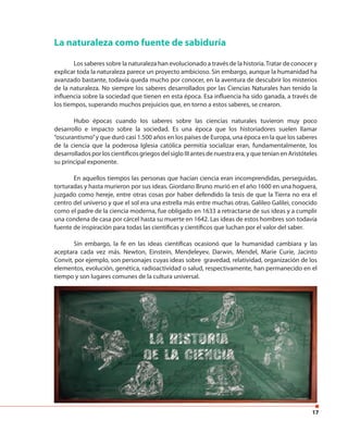 17
La naturaleza como fuente de sabiduría
Los saberes sobre la naturaleza han evolucionado a través de la historia.Tratar de conocer y
explicar toda la naturaleza parece un proyecto ambicioso. Sin embargo, aunque la humanidad ha
avanzado bastante, todavía queda mucho por conocer, en la aventura de descubrir los misterios
de la naturaleza. No siempre los saberes desarrollados por las Ciencias Naturales han tenido la
influencia sobre la sociedad que tienen en esta época. Esa influencia ha sido ganada, a través de
los tiempos, superando muchos prejuicios que, en torno a estos saberes, se crearon.
Hubo épocas cuando los saberes sobre las ciencias naturales tuvieron muy poco
desarrollo e impacto sobre la sociedad. Es una época que los historiadores suelen llamar
“oscurantismo”y que duró casi 1.500 años en los países de Europa, una época en la que los saberes
de la ciencia que la poderosa Iglesia católica permitía socializar eran, fundamentalmente, los
desarrollados por los científicos griegos del siglo III antes de nuestra era, y que tenían en Aristóteles
su principal exponente.
En aquellos tiempos las personas que hacían ciencia eran incomprendidas, perseguidas,
torturadas y hasta murieron por sus ideas. Giordano Bruno murió en el año 1600 en una hoguera,
juzgado como hereje, entre otras cosas por haber defendido la tesis de que la Tierra no era el
centro del universo y que el sol era una estrella más entre muchas otras. Galileo Galilei, conocido
como el padre de la ciencia moderna, fue obligado en 1633 a retractarse de sus ideas y a cumplir
una condena de casa por cárcel hasta su muerte en 1642. Las ideas de estos hombres son todavía
fuente de inspiración para todas las científicas y científicos que luchan por el valor del saber.
Sin embargo, la fe en las ideas científicas ocasionó que la humanidad cambiara y las
aceptara cada vez más. Newton, Einstein, Mendeleyev, Darwin, Mendel, Marie Curie, Jacinto
Convit, por ejemplo, son personajes cuyas ideas sobre gravedad, relatividad, organización de los
elementos, evolución, genética, radioactividad o salud, respectivamente, han permanecido en el
tiempo y son lugares comunes de la cultura universal.
 