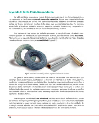 172
Leyendo la Tabla Periódica moderna
La tabla periódica proporciona variada de información acerca de los elementos químicos.
Los elementos, se clasifican como metal, no metal o metaloide, debido a sus propiedades físicas
y químicas características. En cuanto a los elementos metálicos, podemos encontrarlos en todas
partes, por lo que constituyen muchas de las cosas que usamos todos los días. Por ejemplo,
automóviles y bicicletas, monedas, alambres eléctricos, aparatos domésticos y computadoras.
Por su resistencia y durabilidad, se utilizan en las construcciones y puentes.
Los metales se caracterizan por su brillo, conducen la energía térmica y la electricidad.
También pueden ser estirados hasta convertirse en alambre, esto se conoce como ductilidad.
Además tienen la capacidad de cambiar de forma, cuando se les martilla o formar hojas delgadas
cuando se lamina y se conoce como maleabilidad (Figura 9.7).
En general, en un metal, los electrones de valencia son atraídos con menos fuerza por
las cargas positivas del núcleo, eso hace que se mueven con libertad en el metal sólido, además,
pueden ser extraídos del átomo con facilidad. Esta libertad de movimiento es lo que les confiere a
los metales la capacidad de ser buenos conductores de la electricidad. Por otro lado, los electrones
de valencia de los no metales y metaloides están sostenidos con mayor fuerza y no se sueltan con
facilidad. Además, cuando los metales experimentan reacciones químicas, tienden a perder los
electrones de valencia, mientras que los no metales y metaloides tienden a compartir electrones
o ganar los de otros átomos.
Por otra parte los elementos no metálicos, son muy abundantes en la naturaleza, como
por ejemplo el oxígeno y el nitrógeno y el carbono, que constituye la base fundamental de toda la
materia orgánica. La mayor parte de los no metales, son malos conductores de la electricidad, y de
la energía térmica; además, son quebradizos en estado sólido. Muchos son gases a temperatura
ambiente, mientras que los que están en estado sólido carecen del brillo de los metales.
Figura 9.7. Rollos de alambre y láminas delgadas elaboradas de aluminio.
 