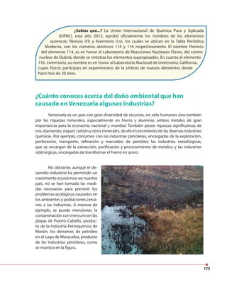 175
¿Sabías que...? La Unión Internacional de Química Pura y Aplicada
(IUPAC), este año 2012, aprobó oficialmente los nombres de los elementos
químicos; flerovio (Fl) y livermorio (Lv), los cuales se ubican en la Tabla Periódica
Moderna, con los números atómicos 114 y 116 respectivamente. El nombre Flerovio
del elemento 114, es en honor al Laboratorio de Reacciones Nucleares Flerov, del centro
nuclear de Dubná, donde se sintetiza los elementos superpesados. En cuanto al elemento
116, Livermorio, su nombre es en honor al Laboratorio Nacional de Livermorio, California,
cuyos físicos participan en experimentos de la síntesis de nuevos elementos desde
hace más de 20 años.
¿Cuánto conoces acerca del daño ambiental que han
causado en Venezuela algunas industrias?
Venezuela es un país con gran diversidad de recursos, no solo humanos sino también
por las riquezas minerales, especialmente en hierro y aluminio, ambos metales de gran
importancia para la economía nacional y mundial. También posee riquezas significativas de
oro, diamantes, níquel, carbón y otros minerales, de ahí el crecimiento de las diversas industrias
químicas. Por ejemplo, contamos con las industrias petroleras, encargadas de la exploración,
perforación, transporte, refinación y mercadeo de petróleo; las industrias metalúrgicas,
que se encargan de la extracción, purificación y procesamiento de metales; y las industrias
siderúrgicas, encargadas de transformar el hierro en acero.
No obstante, aunque el de-
sarrollo industrial ha permitido un
crecimiento económico en nuestro
país, no se han tomado las medi-
das necesarias para prevenir los
problemas ecológicos causados en
los ambientes y poblaciones cerca-
nos a las industrias. A manera de
ejemplo, se puede mencionar, la
contaminación con mercurio en las
playas de Puerto Cabello, produc-
to de la Industria Petroquímica de
Morón; los derrames de petróleo
en el Lago de Maracaibo, producto
de las Industrias petroleras, como
se muestra en la figura.
 