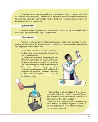 177
• ¿Qué sucederá al calentar cada uno de los elemen-
tos: azufre, hierro, zinc, estaño y aluminio? Recuer-
den tener precaución al calentar en el mechero las
diferentes muestras, por separados.
• ¿Qué ocurrirá si exponemos, con la ayuda de una
pinza metálica, un trozo de magnesio a la llama e
un fósforo? Se sugiere hacer la misma experien-
cia con un trozo de estaño.
• ¿Cuáles son las propiedades físicas de los ele-
mentos; cobre, magnesio, zinc, hierro, aluminio,
estaño, yodo y azufre?
• ¿Cuáles de los elementos antes mencionados
tiene mayor reactividad con el ácido clorhídrico?
Para ello te recomendamos tener mucha precau-
ción con la manipulación del ácido clorhídrico,
debido a que puede provocar daño en la tela de
tu ropa y quemaduras graves de la piel. Además,
se requiere de pequeñas cantidades de los ele-
mentos, para llevar a cabo la reacción, dentro de
los tubos de ensayo.
Para esta actividad necesitarás conformar un equipo cooperativo y recordar las normas
de seguridad en el laboratorio. Con la finalidad de identificar las características comunes de
los elementos metálicos y no metálicos, así como también la reactividad en ácido, lo que les
posibilitara finalmente clasificarlos.
¿Qué necesitan?
Materiales: cobre, magnesio, zinc, hierro, aluminio, estaño, yodo y azufre. Ácido clorhí-
drico, siete (7) tubos de ensayo, capsula de porcelana.
¿Cómo lo harán?
Para guiar el trabajo experimental, es importante que elaboren preguntas de investiga-
ción, las que posteriormente serán sometidas a prueba. En este caso algunas de las preguntas
que los pueden guiar el trabajo son:
 