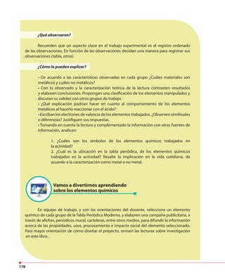 178
¿Qué observaron?
Recuerden que un aspecto clave en el trabajo experimental es el registro ordenado
de las observaciones. En función de las observaciones decidan una manera para registrar sus
observaciones (tabla, otros)
¿Cómo lo pueden explicar?
• De acuerdo a las características observadas en cada grupo ¿Cuáles materiales son
metálicos y cuáles no metálicos?
• Con lo observado y la caracterización teórica de la lectura contrasten resultados
y elaboren conclusiones. Propongan una clasificación de los elementos manipulados y
discutan su validez con otros grupos de trabajo.
• ¿Qué explicación podrían hacer en cuanto al comportamiento de los elementos
metálicos al hacerlo reaccionar con el ácido?
• Escriban los electrones de valencia de los elementos trabajados. ¿Observen similitudes
o diferencias? Justifiquen sus respuestas.
• Tomando en cuenta la lectura y complementado la información con otras fuentes de
información, analicen:
1. ¿Cuáles son los símbolos de los elementos químicos trabajados en
la actividad?
2. ¿Cuál es la ubicación en la tabla periódica, de los elementos químicos
trabajados en la actividad? Resalte la implicación en la vida cotidiana, de
acuerdo a la caracterización como metal o no metal.
En equipo de trabajo, y con las orientaciones del docente, selecciona un elemento
químico de cada grupo de la Tabla Periódica Moderna, y elaboren una campaña publicitaria, a
través de afiches, periódicos mural, carteleras, entre otros medios, para difundir la información
acerca de las propiedades, usos, procesamiento e impacto social del elemento seleccionado.
Para mayor orientación de cómo diseñar el proyecto, revisen las lecturas sobre investigación
en este libro.
Vamos a divertirnos aprendiendo
sobre los elementos químicos
 