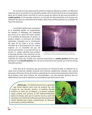 184
De acuerdo con estas observaciones podemos evidenciar diferentes cambios. Los diferentes
materiales que se encuentran en la naturaleza, pueden sufrir transformaciones de sus propiedades
físicas de un estado inicial a otro final, lo cual nos puede dar indicios de que está ocurriendo un
cambio químico. En los ejemplos anteriores, ha ocurrido una descomposición en la naranja; una
oxidación del clavo y la combustión de la madera, todos estos cambios químicos son resultados de
reacciones químicas.
Entre otras de las reacciones que presenciamos con frecuencia están: la oxidación de un
metal como el aluminio, también conocido como alúmina, ampliamente utilizado como materia
prima para refractarios, formas de cerámica, papel de lija; las reacciones de respiración y fotosíntesis
de las plantas, entre otros. Estamos tan acostumbrados a ver esos procesos químicos pero no
reflexionamos acerca de la importancia y trascendencia que tienen para la vida.
Relámpago del Catatumbo, en la cuenca del Catatumbo, en el occidente de
Venezuela, ocurre de manera casi permanente pero se percibe solo de noche.
Los cambios químicos que se presentan
en la naturaleza pueden ser sorprendentes.
Por ejemplo, el relámpago del Catatumbo
que ocurre en la cuenca del mismo nombre,
en el occidente de Venezuela. Al parecer se
produce debido a la formación de cristales
polarizados (cargados) por la combinación
del agua de las nubes y el gas metano
emanado de la descomposición de materia
orgánica en un manantial del gas, de
manera permanente, lo cual permite que se
alcance un voltaje suficiente para producir
la descarga eléctrica. Esta interactúa con las
moléculas de oxígeno del aire, produciendo
moléculas de ozono (O3). Cuando una sustancia experimenta un cambio químico decimos que
participa en una reacción química. Una vez que la sustancia ha reaccionado, ya no tiene la misma
naturaleza química.
¿Sabías que…? La bioluminiscencia es la capacidad
que tienen algunos seres vivos de producir luz: esto
resulta de una reacción química. La proteína llamada
luciferina se oxida con el oxígeno y la enzima luciferasa
ayuda acelerar este proceso, el ATP (AdenosinTrifosfato)
aporta la energía, para que la reacción ocurra y parte del
resultado es la emisión de luz fluorescente. Esta reacción está
siendo utilizada para evaluar contaminación en alimentos
procesados y control ambiental.
 