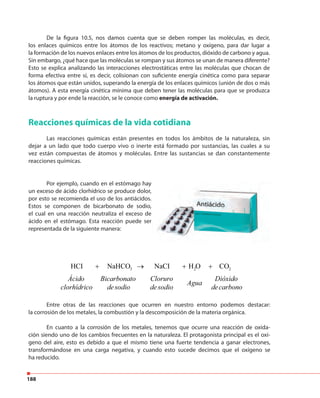 188
De la figura 10.5, nos damos cuenta que se deben romper las moléculas, es decir,
los enlaces químicos entre los átomos de los reactivos; metano y oxígeno, para dar lugar a
la formación de los nuevos enlaces entre los átomos de los productos, dióxido de carbono y agua.
Sin embargo, ¿qué hace que las moléculas se rompan y sus átomos se unan de manera diferente?
Esto se explica analizando las interacciones electrostáticas entre las moléculas que chocan de
forma efectiva entre sí, es decir, colisionan con suficiente energía cinética como para separar
los átomos que están unidos, superando la energía de los enlaces químicos (unión de dos o más
átomos). A esta energía cinética mínima que deben tener las moléculas para que se produzca
la ruptura y por ende la reacción, se le conoce como energía de activación.
Reacciones químicas de la vida cotidiana
Las reacciones químicas están presentes en todos los ámbitos de la naturaleza, sin
dejar a un lado que todo cuerpo vivo o inerte está formado por sustancias, las cuales a su
vez están compuestas de átomos y moléculas. Entre las sustancias se dan constantemente
reacciones químicas.
Por ejemplo, cuando en el estómago hay
un exceso de ácido clorhídrico se produce dolor,
por esto se recomienda el uso de los antiácidos.
Estos se componen de bicarbonato de sodio,
el cual en una reacción neutraliza el exceso de
ácido en el estómago. Esta reacción puede ser
representada de la siguiente manera:
Entre otras de las reacciones que ocurren en nuestro entorno podemos destacar:
la corrosión de los metales, la combustión y la descomposición de la materia orgánica.
En cuanto a la corrosión de los metales, tenemos que ocurre una reacción de oxida-
ción siendo uno de los cambios frecuentes en la naturaleza. El protagonista principal es el oxí-
geno del aire, esto es debido a que el mismo tiene una fuerte tendencia a ganar electrones,
transformándose en una carga negativa, y cuando esto sucede decimos que el oxígeno se
ha reducido.
3NaHCO+ + +→ 2H O 2CO
Ácido
clorhídrico
Bicarbonato
desodio
Cloruro
desodio
Agua
Dióxido
decarbono
HCI NaCI
 