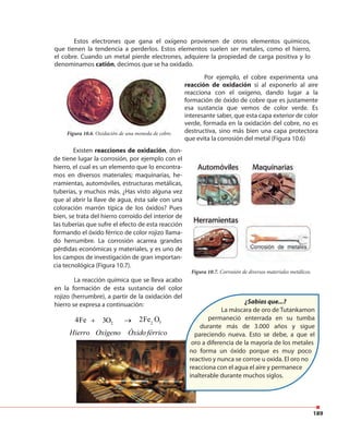 189
Estos electrones que gana el oxígeno provienen de otros elementos químicos,
que tienen la tendencia a perderlos. Estos elementos suelen ser metales, como el hierro,
el cobre. Cuando un metal pierde electrones, adquiere la propiedad de carga positiva y lo
denominamos catión, decimos que se ha oxidado.
La reacción química que se lleva acabo
en la formación de esta sustancia del color
rojizo (herrumbre), a partir de la oxidación del
hierro se expresa a continuación:
Por ejemplo, el cobre experimenta una
reacción de oxidación si al exponerlo al aire
reacciona con el oxígeno, dando lugar a la
formación de óxido de cobre que es justamente
esa sustancia que vemos de color verde. Es
interesante saber, que esta capa exterior de color
verde, formada en la oxidación del cobre, no es
destructiva, sino más bien una capa protectora
que evita la corrosión del metal (Figura 10.6)
Figura 10.6. Oxidación de una moneda de cobre.
Figura 10.7. Corrosión de diversos materiales metálicos.
+ →
Hierro Oxígeno Óxidoférrico
32Fe O2 23O4Fe
¿Sabías que...?
La máscara de oro de Tutankamon
permaneció enterrada en su tumba
durante más de 3.000 años y sigue
pareciendo nueva. Esto se debe, a que el
oro a diferencia de la mayoría de los metales
no forma un óxido porque es muy poco
reactivo y nunca se corroe u oxida. El oro no
reacciona con el agua el aire y permanece
inalterable durante muchos siglos.
Existen reacciones de oxidación, don-
de tiene lugar la corrosión, por ejemplo con el
hierro, el cual es un elemento que lo encontra-
mos en diversos materiales; maquinarias, he-
rramientas, automóviles, estructuras metálicas,
tuberías, y muchos más. ¿Has visto alguna vez
que al abrir la llave de agua, ésta sale con una
coloración marrón típica de los óxidos? Pues
bien, se trata del hierro corroído del interior de
las tuberías que sufre el efecto de esta reacción
formando el óxido férrico de color rojizo llama-
do herrumbre. La corrosión acarrea grandes
pérdidas económicas y materiales, y es uno de
los campos de investigación de gran importan-
cia tecnológica (Figura 10.7).
 