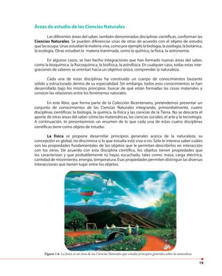 19
Áreas de estudio de las Ciencias Naturales
Las diferentes áreas del saber, también denominadas disciplinas científicas, conforman las
Ciencias Naturales. Se pueden diferenciar unas de otras de acuerdo con el objeto de estudio
que las ocupa. Unas estudian la materia viva, como por ejemplo la biología, la zoología, la botánica,
la ecología. Otras estudian la materia inanimada, como la química, la física, la astronomía.
En algunos casos, se han hecho integraciones que han formado nuevas áreas del saber,
como la bioquímica, la fisicoquímica, la biofísica, la astrofísica. En cualquier caso, todas estas inte-
graciones de saberes se orientan hacia un objetivo único, comprender la naturaleza.
Cada una de estas disciplinas ha construido un cuerpo de conocimientos bastante
sólido y estructurado dentro de su especialidad. Sin embargo, todos esos conocimientos se han
desarrollado bajo los mismos principios: buscar de qué están formadas las cosas materiales y
conocer las relaciones entre los fenómenos naturales.
En este libro, que forma parte de la Colección Bicentenario, pretendemos presentar un
conjunto de conocimientos de las Ciencias Naturales integrando, primordialmente, cuatro
disciplinas científicas: la biología, la química, la física y las ciencias de la Tierra. No se descarta el
aporte de otras áreas del saber cómo las matemáticas, las ciencias sociales, el arte y la tecnología.
A continuación, te presentaremos un resumen de lo que cada una de estas cuatro disciplinas
científicas tiene como objeto de estudio.
Figura 1.6. La física es un área de las Ciencias Naturales que estudia principios generales sobre la naturaleza.
La física se propone desarrollar principios generales acerca de la naturaleza; su
concepción es global, no discrimina si lo que estudia está vivo o no. Solo le interesa saber cuáles
son las propiedades fundamentales de los objetos que le permitan describirlos en interacción
con los otros. De acuerdo con esta disciplina científica, los objetos tienen propiedades que
los caracterizan y que probablemente tú hayas escuchado, tales como: masa, carga eléctrica,
cantidad de movimiento, energía, temperatura. Esas propiedades permiten distinguir las diversas
interacciones que tienen lugar entre los objetos.
 