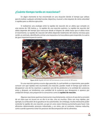 191
¿Cuánto tiempo tarda en reaccionar?
En algún momento te has encontrado en una situación donde el tiempo que utilizas
para la realizar cualquier actividad escolar, deportiva, musical u otra requiere de cierta velocidad
o rapidez para su efectiva ejecución.
Si realizamos una analogía entre la rapidez de reacción de un atleta que compite en
una carrera de 100 metros, y la rapidez de una reacción química. La rapidez de reacción del
atleta depende del tiempo que transcurre desde el disparo de salida hasta que el atleta inicia
el movimiento. La rapidez de reacción del atleta depende totalmente del sistema nervioso para
recibir un estímulo, identificarlo y enviar una respuesta a la musculatura para responder, lo cual es
de gran importancia para la carrera.
En una reacción química ocurre algo parecido, lo cual también es importante; para poder
conocer con qué rapidez está ocurriendo una reacción, puedes medir el tiempo que tarda en
desaparecer uno de los reactivos o aparecer uno de los productos y la cantidad de sustancias
antes y después, así tendremos una cantidad de la sustancia que desaparece o aparece por
unidad de tiempo, esta proporción la conocemos como la rapidez de reacción.
Algunas reacciones químicas transcurren muy lentamente, como es el caso de la corrosión
de un clavo que no ocurre en un día ni en dos, sino en muchos. Otras son muy rápidas, por
ejemplo, la combustión de la gasolina en los automóviles. Sin embargo, resulta interesante poder
controlar la rapidez de una reacción, ya que en unos casos interesa aumentarla para hacer más
eficientes determinados procesos industriales, y en otros, por el contrario, interesa reducirla,
como cuando queremos evitar los procesos de descomposición de los alimentos.
Figura 10.10. Rapidez del inicio del movimiento en una carrera de 100 metros.
 