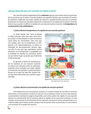 192
¿De qué depende que una reacción sea rápida o lenta?
Una reacción química dependerá de las colisiones eficaces que existan entre las partículas
de los reactivos; por lo tanto, se puede predecir que aquellos factores que aumenten el número
de colisiones implicarán una mayor rapidez de reacción y aquellos factores que por el contrario
disminuyan el número de colisiones producirán un descenso en la rapidez de la reacción. Entre los
factores que pueden modificar la rapidez de una reacción química tenemos: la temperatura, la
concentración y los catalizadores.
1.¿Cómo afecta la temperatura a la rapidez de una reacción química?
La leche líquida que viene envasada
se debe consumir antes que pase cierto tiem-
po porque se descompone, lo que conocemos
como fecha de vencimiento, claro está que
ese cambio varía con la temperatura; al refri-
gerarla a 4°C aproximadamente, se reduce su
velocidad de descomposición durante algu-
nos días. Es por esto que, guardamos ciertos
alimentos en el refrigerador o congelador con
la finalidad de retardar las reacciones quími-
cas que tienen lugar causando que el alimento
se descomponga.
Figura 10.11. Refrigeración de los alimentos, retarda la
descomposición de los alimentos.
2.¿Cómo afecta la concentración a la rapidez de reacción química?
Una experiencia muy conocida por nosotros, es cuando el fuego de una leña se consume
lentamente, y comenzamos a acelerar la reacción con un abanico, lo que ocurre es que estamos
aumentando la cantidad de oxígeno disponible y así la leña arderá más rápido. En una reacción
química la concentración de los reactivos afecta la rapidez de las reacciones químicas. En este
sentido, al incrementar la concentración de los reactivos, aumenta el número de partículas en un
volumen dado; por lo tanto, existen choques más frecuentes entre las partículas, lo cual conduce
a un aumento en la rapidez de reacción.
En general, al elevar las temperaturas
de los reactivos en una reacción aumenta
el número de colisiones entre las partículas,
teniendo como resultado una mayor rapidez
en la reacción. Por ejemplo, si colocas levadura
de pan en un poco de agua fría, tardará más
en reaccionar (fermentar) que cuando el agua
está tibia.
 