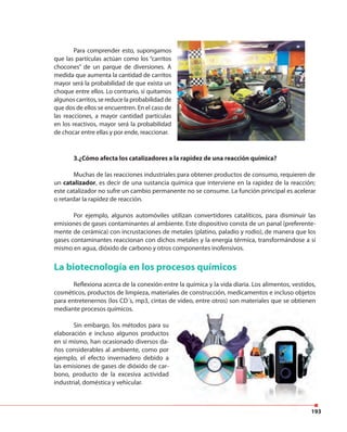 193
Para comprender esto, supongamos
que las partículas actúan como los “carritos
chocones” de un parque de diversiones. A
medida que aumenta la cantidad de carritos
mayor será la probabilidad de que exista un
choque entre ellos. Lo contrario, si quitamos
algunos carritos, se reduce la probabilidad de
que dos de ellos se encuentren. En el caso de
las reacciones, a mayor cantidad partículas
en los reactivos, mayor será la probabilidad
de chocar entre ellas y por ende, reaccionar.
3.¿Cómo afecta los catalizadores a la rapidez de una reacción química?
Muchas de las reacciones industriales para obtener productos de consumo, requieren de
un catalizador, es decir de una sustancia química que interviene en la rapidez de la reacción;
este catalizador no sufre un cambio permanente no se consume. La función principal es acelerar
o retardar la rapidez de reacción.
Por ejemplo, algunos automóviles utilizan convertidores catalíticos, para disminuir las
emisiones de gases contaminantes al ambiente. Este dispositivo consta de un panal (preferente-
mente de cerámica) con incrustaciones de metales (platino, paladio y rodio), de manera que los
gases contaminantes reaccionan con dichos metales y la energía térmica, transformándose a sí
mismo en agua, dióxido de carbono y otros componentes inofensivos.
La biotecnología en los procesos químicos
Reflexiona acerca de la conexión entre la química y la vida diaria. Los alimentos, vestidos,
cosméticos, productos de limpieza, materiales de construcción, medicamentos e incluso objetos
para entretenernos (los CD´s, mp3, cintas de video, entre otros) son materiales que se obtienen
mediante procesos químicos.
Sin embargo, los métodos para su
elaboración e incluso algunos productos
en sí mismo, han ocasionado diversos da-
ños considerables al ambiente, como por
ejemplo, el efecto invernadero debido a
las emisiones de gases de dióxido de car-
bono, producto de la excesiva actividad
industrial, doméstica y vehicular.
193
 