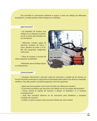 195
¿Qué necesitan?
• Un limpiador de inodoro, que
indique en su etiqueta la presen-
cia de un ácido (por ejemplo, áci-
do clorhídrico).
• Diferentes metales: papel de
aluminio, limadura de hierro o
clavo, alambre de cobre y la ho-
jilla del sacapuntas (magnesio),
entre otros.
• Tubos de ensayos o envases de
vidrio pequeños reutilizables.
• Materiales para el trabajo seguro
en el laboratorio.
¿Cómo lo harán?
1. Busquen información y discutan sobre las reacciones y rapidez de las mismas, en
función del ácido contenido en cada producto de limpieza del inodoro y los diversos materiales
metálicos. Para ello pueden considerar preguntas como las siguientes:
• ¿Qué reacciones pueden ocurrir entre el ácido y los diferentes metales?
• ¿Cuál metal consideran que reaccione más rápido con el o los ácidos del limpiador?
• ¿Cómo variaría la rapidez de reacción si diluyen el limpiador? ¿Y si cambian
su temperatura?
• ¿Qué será necesario observar en las reacciones para establecer y comparar
la rapidez de reacción?
• ¿Cuáles y cuántos ensayos serán necesario diseñar par este estudio?
Esta actividad es conveniente realizarla en grupo, si cada uno trabaja con diferentes
limpiadores y metales podrán al final integrar los resultados.
 
