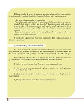 196
2. Diseñen un plan de acción, de acuerdo a la situación planteada, los ensayos que han
seleccionado y los materiales disponibles. Para ello reflexionen sobre cuestiones como:
• ¿Qué factor(es) van a estudiar en cada ensayo?
• Para cada ensayo: ¿qué cantidad de reactivos usar? ¿Cómo cambiarían el factor en
estudio? ¿Qué factores tendrán que controlar? ¿Cuántas muestras será necesario
preparar? ¿Qué evidencias esperan tener de la reacción y de la rapidez de la misma,
que será necesario observar y medir? ¿Cómo conviene hacer las tablas para el registro
de datos?
• Es conveniente que compartan el plan de acción con los otros grupos y las o los
docentes con el fin de mejorarlos.
3. Ejecuten los experimentos, observen y registren los datos y observaciones en la
tabla correspondiente.
¿Cómo interpretar y explicar los resultados?
1. Analicen ¿cómo resultó la rapidez de reacción para las diversas condiciones ensayadas
(tipo de ácido, tipo de metal, concentración del ácido? Comparen los datos recabados del
fenómeno experimental con las predicciones que hicieron al inicio de la actividad. Concluyan.
2.Tomando en cuenta la rapidez de reacción ante las diferentes condiciones estudiadas
¿Qué explicación le darían al fenómeno observado desde la teoría de colisiones?
3. Escriban las reacciones químicas, al menos en palabras, para cada caso.
4. ¿Qué otros factores pueden afectar la rapidez de reacción entre un limpiador de
inodoro y la rapidez de reacción?
5. ¿Qué precauciones debemos tomar cuando usemos estos limpiadores en
nuestras casas?
6. ¿Cómo puede afectar al ambiente el uso de estos limpiadores?
 