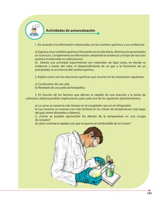 197
1. De acuerdo a la información relacionada con los cambios químicos y sus evidencias:
a) Expresa cinco cambios químicos frecuentes en la vida diaria, distintos los presentados
en la lectura. Complementa la información señalando la evidencia y el tipo de reacción
química involucrada en cada proceso.
b) Diseña una actividad experimental con materiales de bajo costo, en donde se
evidencie a través del color, el desprendimiento de un gas o la formación de un
precipitado, la ocurrencia del cambio químico.
2. Explica cómo son las reacciones químicas que ocurren en las situaciones siguientes:
a) Combustión de una vela.
b) Revelado de una película fotográfica
3. En función de los factores que afectan la rapidez de una reacción y la teoría de
colisiones, elabora posibles explicaciones para cada uno de los siguientes planteamientos:
a) La carne se conserva más tiempo en el congelador que en el refrigerador.
b) Los insectos se muevan con más lentitud en los meses de temperaturas más bajas
del país (entre diciembre y febrero).
c) ¿Cómo se pueden aprovechar los efectos de la temperatura en una cirugía
de corazón?
d) ¿Qué controla la rapidez con que se quema el combustible de un motor?
Actividades de autoevaluación
del país (entre diciembre y febrero).
c) ¿Cómo se pueden aprovechar los efectos de la temperatura en una cirugía
de corazón?
d) ¿Qué controla la rapidez con que se quema el combustible de un motor?
 