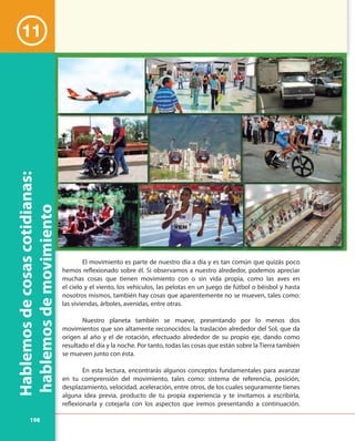 198
El movimiento es parte de nuestro día a día y es tan común que quizás poco
hemos reflexionado sobre él. Si observamos a nuestro alrededor, podemos apreciar
muchas cosas que tienen movimiento con o sin vida propia, como las aves en
el cielo y el viento, los vehículos, las pelotas en un juego de fútbol o béisbol y hasta
nosotros mismos, también hay cosas que aparentemente no se mueven, tales como:
las viviendas, árboles, avenidas, entre otras.
Nuestro planeta también se mueve, presentando por lo menos dos
movimientos que son altamente reconocidos: la traslación alrededor del Sol, que da
origen al año y el de rotación, efectuado alrededor de su propio eje, dando como
resultado el día y la noche. Por tanto, todas las cosas que están sobre la Tierra también
se mueven junto con ésta.
En esta lectura, encontrarás algunos conceptos fundamentales para avanzar
en tu comprensión del movimiento, tales como: sistema de referencia, posición,
desplazamiento, velocidad, aceleración, entre otros, de los cuales seguramente tienes
alguna idea previa, producto de tu propia experiencia y te invitamos a escribirla,
reflexionarla y cotejarla con los aspectos que iremos presentando a continuación.
Hablemosdecosascotidianas:
hablemosdemovimiento
11
 
