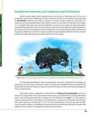 199
En el ejemplo abordado, las ideas expresadas de “acercarse” o “aproximarse” al árbol, son
imprecisas, por esta razón, sí deseamos hacer un análisis más detallado de los movimientos de
las personas en relación al árbol, se requieren otros elementos, por ello es necesario que hagamos
otras consideraciones.
Entre ellas, vamos a proponer la utilización de un Sistema de Coordenadas, que no es
más que un conjunto de rectas, que denominaremos ejes, cuyas direcciones son perpendiculares
entre sí, tal como puedes apreciar en la figura 11.2. Se utilizan los tres ejes (X, Y y Z) cuando se
requiere ubicar puntos en el espacio (tres dimensiones), aunque son necesarios solo dos ejes
para ubicar puntos en el plano (X-Y, X-Z o Y-Z) (dos dimensiones), mientras que para analizar
casos en que los objetos se desplazan en una línea recta horizontal, para efectuar el estudio solo
requerimos de un eje X, Y o Z según sea el caso (una dimensión).
Cuando nos movemos: ¿con respecto a qué lo hacemos?
Quizás parezca algo trivial la pregunta que nos hicimos al comienzo, pero no lo es en
lo absoluto, ya que en la realidad hay muchos conceptos relativos y uno de ellos es precisamente
el movimiento. Sabemos que algo (o alguien) se mueve, porque cambia de ubicación con
respecto a otra cosa que permanece fija (o por lo menos, así lo parece). Por ejemplo, en la figura
11.1, se puede inferir que unas personas disfrutan un paseo en un parque, la chica permanece
sentada debajo del árbol, mientras que el ciclista se acerca al mismo árbol por el lado izquierdo, a
la vez que otro joven se aproxima a este por la derecha. En esta descripción puedes apreciar que
el punto de referencia en todos los casos es el árbol, aunque también podríamos tomar un poste
o algún otro objeto fijo de los que pueden apreciarse en la imagen.
Figura 11.1. Un paseo en el parque se puede convertir en un interesante estudio de los movimientos que allí ocurren.
 