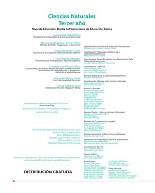 Hugo Rafael Chávez Frías
Presidente de la República Bolivariana de Venezuela
Maryann del Carmen Hanson Flores
Ministra del Poder Popular para la Educación
Maigualida Pinto Iriarte
Viceministra de Programas de Desarrollo Académico
Trina Aracelis Manrique
Viceministra de Participación y Apoyo Académico
Conrado Jesús Rovero Mora
Viceministro para la Articulación de la Educación Bolivariana
Viceministro de Desarrollo para la Integración
de la Educación Bolivariana
Maigualida Pinto Iriarte
Directora General de Currículo
Neysa Irama Navarro
Directora General de Educación Media
Ciencias Naturales
Tercer año
Nivel de Educación Media del Subsistema de Educación Básica
Prohibida la reproducción total o parcial de este material sin autorización
del Ministerio del Poder Popular para la Educación
DISTRIBUCIÓN GRATUITA
Ministerio del Poder Popular para la Educación
www.me.gob.ve
Esquina de Salas, Edificio Sede, parroquia Altagracia,
Caracas, Distrito Capital
©
Ministerio del Poder Popular para la Educación, 2012
Primera edición: Agosto 2012
Tiraje: 450.000 ejemplares
Depósito Legal: lf51620123701317
ISBN: 978-980-218-332-6
República Bolivariana de Venezuela
Coordinación General de la Colección Bicentenario
Maryann del Carmen Hanson Flores
Coordinación Pedagógica Editorial de la
Colección Bicentenario
Maigualida Pinto Iriarte
Coordinación General Logística y de Distribución de la
Colección Bicentenario
Franklin Alfredo Albarrán Sánchez
Coordinación Logística
Hildred Tovar Juárez
Jairo Jesús Bello Irazabal
Jan Thomas Mora Rujano
Revisión Editorial de la Colección Bicentenario
Norelkis Arroyo Pérez
Coordinación Editorial Serie Ciencias Naturales
José Azuaje Camperos
María Maite Andrés
Autoras y Autores
Aurora Lacueva Teruel
Carlos Buitrago Volcán
Carmen Álvarez
Gloria Guilarte
Hilda Herrera
Itzel Chaparro Pérez
José Azuaje Camperos
Juan Linares Chacoa
María Maite Andrés
Mirtha Andrade
Said Geraldyne Gómez
Revisión Socio - Crítica y Lecturas Adicionales
Adriana Josefina Marchena
Lilia Rodríguez
DubraskaTorcatti
Revisión de Contenido y Lenguaje
Dalia Diez de Tancredi
Julia Flores Espejo
José Azuaje Camperos
Luisa Rodríguez Bello
María Maite Andrés
Asesora General de la Serie Ciencias Naturales
Aurora Lacueva Teruel
Corrección de Texto de la Colección Bicentenario
Doris Janette Peña Molero
Marytere de Jesús Buitrago Bermúdez
Coordinación de Arte
Julio Marcano Marini
Leonardo Lupi Durre
Diseño Gráfico
Julio Marcano Marini
Leonardo Lupi Durre
Ilustraciones
Arturo José Goitía
César Ponte Egui
Darwin Yánez Rodríguez
Eduardo Arias Contreras
Gilberto Abad Vivas
Julio Marcano Marini
José Samuel González
José Alberto Lostalé
Leidi Vásquez Liendo
Leonardo Lupi Durre
Luis Eduardo Lupi
Nicolás Espitia Castillo
Diagramación
Brayan Coffi Cedeño
Darwin Yánez Rodríguez
Julio Marcano Marini
Héctor J. Quintana De Andrade
Manuel Arquinzones Morales
 