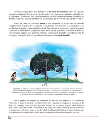 200
También es importante que definamos al Sistema de Referencia como el conjunto
formado por el punto de referencia y las direcciones de movimiento específicas, indicadas por
el Sistema de Coordenadas. Esto permite establecer las posiciones ocupadas por los objetos en
distintos instantes y con ello identificar las características del movimiento del objeto de interés.
Como ya sabes, se considera vector a toda magnitud física que para ser definida
completamente requiere de un módulo (o magnitud), una dirección (u orientación) y un
sentido (que distingue el origen del sistema). De forma tal que la manera más precisa de señalar
la posición ocupada por un cuerpo es a través de un vector, que señala la distancia a la que se
encuentra con respecto a un punto de referencia y distingue la dirección y sentido respecto de
ese lugar, a este vector de ahora en adelante lo llamaremos vector de posición.
Por lo general, los objetos no mantienen su posición con respecto a un sistema de
referencia, es decir, la cambian constantemente con respecto al tiempo; por ejemplo, en la
figura 11.3 puedes notar que tres segundos después de la primera imagen, tanto el joven
que camina como el ciclista, se encuentran en otras posiciones, mientras que la muchacha
se encuentra en el mismo lugar, al pie del árbol. En el caso del ciclista y el joven decimos que
se desplazaron con respecto a la posición anterior, quiere decir, ellos dos cambiaron de posición.
Figura 11.2. En la figura el sistema de referencia lo podemos tomar sobre el eje X, en el mismo ubicamos de manera
arbitraria un punto de origen al cual lo identificamos como: X = 0, en este caso lo colocaremos en la base del árbol.
Mantenemos el criterio de ubicar los valores positivos a la derecha del cero (0) y los negativos a su izquierda. Se señalan
los vectores de posición (azul) del joven y del ciclista que corresponden al instante de la foto.
 
