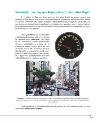 203
Dependiendo de la duración del intervalo de tiempo, se pueden distinguir dos tipos de
velocidades: media e instantánea.
Velocidad… ¡no hay que llegar primero, sino saber llegar!
En el dicho: ¡no hay que llegar primero, sino saber llegar!, de alguna manera esta
implícita la idea, de que no todos los objetos cambian de posición de la misma manera, ya que
no siempre tardan el mismo tiempo en realizar dichos cambios de posición. Así por ejemplo, en
una carrera hay unos corredores que llegan a la meta primero que otros, esto es porque hicieron
los mismos cambios de posición pero en menor tiempo, estas diferencias nos permiten distinguir
los movimientos unos de otros.
Figura 11.5. Velocímetro dispositivo para controlar el valor la velocidad de los vehículos, también llamado “rapidímetro”
ya que solo informa sobre el valor de la velocidad. Es muy importante estar pendiente de lo que indica el velocímetro para
evitar accidentes.
La magnitud física que se utiliza para
medir los cambios de posición en el tiempo,
la denominamos velocidad. Un obje-
to en movimiento puede experimentar
diferentes velocidades a lo largo de su
trayectoria, como cuando estás en una
“montaña rusa” o en un vehículo en mar-
cha. También la velocidad se puede com-
parar con la de otros objetos, por ejemplo,
en la figura 11.5 puedes percibir que unos
vehículos llevan más velocidad que otros.
 