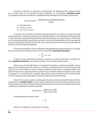 204
Cuando la velocidad se determina considerando los desplazamientos experimentados
por el cuerpo físico en un intervalo de tiempo cualquiera, se le denomina velocidad media
y la podemos determinar dividiendo el desplazamiento realizado entre el tiempo transcurrido.
( )cambiode posición desplazamiento
velocidad media
tiempo
=
:v velocidad media
:x cambio posición∆
:t∆ intervalo de tiempo
El cociente de la división representa el desplazamiento que realiza el cuerpo por cada
unidad de tiempo. Las flechas indican que la velocidad media es una magnitud vectorial que señala
el valor, dirección y sentido del desplazamiento experimentado por el cuerpo físico en movimiento
en el intervalo de tiempo transcurrido mientras se efectuó el desplazamiento. En el ejemplo del
parque, la velocidad media del niño fue de 2m/s hacia la derecha, mientras que la velocidad del
joven fue de 0.5m/s hacia la izquierda.
Cuando la velocidad se calcula midiendo el desplazamiento experimentado por el cuerpo
físico en un intervalo de tiempo muy corto se le denomina velocidad instantánea.
; 0
x
v t
t
∆
= ∆ →
∆
Al valor de esta velocidad instantánea sin tomar en cuenta la dirección y sentido se le
llama rapidez instantánea, o la rapidez que tiene en un momento determinado.
Observa que la velocidad media y la velocidad instantánea no siempre son iguales. Así por
ejemplo, si tuviéramos que ir de viaje en un vehículo a un lugar que está a 120 km en línea recta
hacia el este y nos tardamos 2 horas en llegar, pudiéramos decir que su velocidad media es de
60 km/h hacia el este, pero no podemos asegurar que el vehículo siempre se movió con ese valor
de rapidez ni en esa dirección y sentido, seguramente hubo momentos del recorrido donde
el valor instantáneo de la velocidad era distinto al valor de la velocidad media.
Ahora bien si lo que se quiere es saber qué distancia recorrió por unidad de tiempo entonces
se determina la rapidez media, la cual se obtiene dividiendo la distancia total recorrida entre el
tiempo total transcurrido sin señalar indicar hacia donde ocurre el movimiento. Matemáticamente
se determina mediante la siguiente expresión.
distancia recorrida
rapidez media
tiempo transcurrido
=
Simbólicamente se expresa como:
d
v
t
=
Donde: v es rapidez, d es distancia y t es tiempo.
 