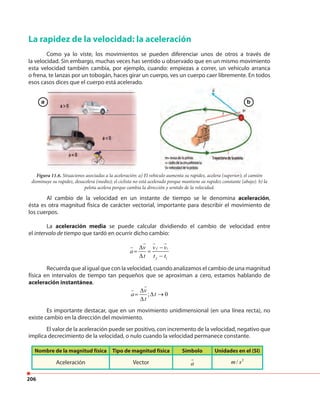 206
La rapidez de la velocidad: la aceleración
Como ya lo viste, los movimientos se pueden diferenciar unos de otros a través de
la velocidad. Sin embargo, muchas veces has sentido u observado que en un mismo movimiento
esta velocidad también cambia, por ejemplo, cuando: empiezas a correr, un vehículo arranca
o frena, te lanzas por un tobogán, haces girar un cuerpo, ves un cuerpo caer libremente. En todos
esos casos dices que el cuerpo está acelerado.esos casos dices que el cuerpo está acelerado.
Figura 11.6. Situaciones asociadas a la aceleración: a) El vehículo aumenta su rapidez, acelera (superior); el camión
disminuye su rapidez, desacelera (medio); el ciclista no está acelerado porque mantiene su rapidez constante (abajo). b) la
pelota acelera porque cambia la dirección y sentido de la velocidad.
Al cambio de la velocidad en un instante de tiempo se le denomina aceleración,
ésta es otra magnitud física de carácter vectorial, importante para describir el movimiento de
los cuerpos.
La aceleración media se puede calcular dividiendo el cambio de velocidad entre
el intervalo de tiempo que tardó en ocurrir dicho cambio:
f i
f i
v v v
a
t t t
∆ −
= =
∆ −
Recuerda que al igual que con la velocidad, cuando analizamos el cambio de una magnitud
física en intervalos de tiempo tan pequeños que se aproximan a cero, estamos hablando de
aceleración instantánea.
; 0
v
a t
t
∆
= ∆ →
∆
Es importante destacar, que en un movimiento unidimensional (en una línea recta), no
existe cambio en la dirección del movimiento.
Nombre de la magnitud física Tipo de magnitud física Símbolo Unidades en el (SI)
Aceleración Vector a
2
/m s
El valor de la aceleración puede ser positivo, con incremento de la velocidad, negativo que
implica decrecimiento de la velocidad, o nulo cuando la velocidad permanece constante.
a b
 