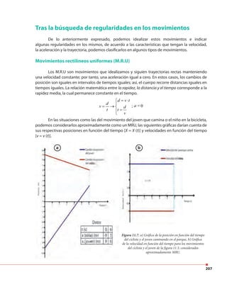 207
Figura 11.7. a) Gráfica de la posición en función del tiempo
del ciclista y el joven caminando en el parque, b) Gráfica
de la velocidad en función del tiempo para los movimientos
del ciclista y el joven de la figura 11.3, considerados
aproximadamente MRU.
Tras la búsqueda de regularidades en los movimientos
De lo anteriormente expresado, podemos idealizar estos movimientos e indicar
algunas regularidades en los mismos, de acuerdo a las características que tengan la velocidad,
la aceleración y la trayectoria, podemos clasificarlos en algunos tipos de movimientos.
Movimientos rectilíneos uniformes (M.R.U)
Los M.R.U son movimientos que idealizamos y siguien trayectorias rectas manteniendo
una velocidad constante; por tanto, una aceleración igual a cero. En estos casos, los cambios de
posición son iguales en intervalos de tiempos iguales; así, el cuerpo recorre distancias iguales en
tiempos iguales. La relación matemática entre la rapidez, la distancia y el tiempo corresponde a la
rapidez media, la cual permanece constante en el tiempo.
=
; 0
d v t
d
v d
t t
v
= ⋅

= →  =a
En las situaciones como las del movimiento del joven que camina o el niño en la bicicleta,
podemos considerarlos aproximadamente como un MRU, las siguientes gráficas darían cuenta de
sus respectivas posiciones en función del tiempo [X = X (t)] y velocidades en función del tiempo
[v = v (t)].
a b
 