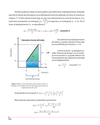 210
También podemos utilizar la misma gráfica, para determinar el desplazamiento, utilizando
para ello el cálculo del área bajo la curva definida por la función graficada, tal como se muestra en
la figura 11.10. Para calcular el área total, en este caso determinamos la suma de las áreas A1
y A2
,
la primera corresponde a un triángulo 1
2
b h
A
⋅ 
= 
 
y la segunda a un rectángulo ( )2A b h= ⋅ . Por lo
tanto, el desplazamiento x∆ , es equivalente a:
( ) ;
2 2
i i
t a t a t
x t v x v t
∆ ⋅ ⋅∆ ⋅∆
∆ = + ∆ ⋅ → ∆ = ∆ + ; (ecuación 2)
Sustituyendo en la ecuación 2:
2
1
2
i i
i
v v v v
X v a
a a
− −   
∆ = + ⋅   
   
Efectuando las operaciones matemáticas pertinentes:
( )2 22
2
2
2
i ii i
v v v vv v v
X a
a a
− ⋅ +⋅ −
∆ = + ⋅
2 2 2
2 2 2
2
i i i iv v v v v v v
X
a
⋅ − + − ⋅ +∆ =
Para determinar el desplazamiento
del atleta, se puede calcular eñ área bajo
la curva definida por la fución v = v (t)
Figura 11.10. A través del cálculo del área bajo la curva en
la gráfica de velocidad en función del tiempo, para obtener el
desplazamiento del móvil.
Si de la ecuación 1 se despeja la va-
riable “intervalo de tiempo” ∆t y se sustitu-
ye en la ecuación 2, se puede obtener una
nueva expresión que relaciona la velocidad
con el desplazamiento:
; (ecuación 1.1)iv v
t
a
−
∆ =
 