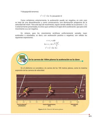 211
Y despejando tenemos:
2 2
2iv v a x= + ⋅∆ ,(ecuación 3)
Como señalamos anteriormente, la aceleración puede ser negativa, en este caso
se trata de una desaceleración y como consecuencia, una disminución progresiva de la
velocidad del móvil. Para este tipo de movimiento, siguen siendo válidas las ecuaciones 1, 2 y
3 anteriormente presentadas, lo único que cambia es el signo de la aceleración, que para este
movimiento va a ser negativa.
En síntesis, para los movimientos rectilíneos uniformemente variados (sean
acelerados o retardados, es decir, con aceleración positiva o negativa), son válidas las
siguientes expresiones:
En el atletismo se considera a la carrera de los 100 metros planos, como la máxima
expresión de las carreras de velocidad.
Figura 11.11. Pista de 100 metros planos.
iv v a t= + ∆
2
2
i
a t
x v t
⋅∆
∆ = ⋅∆ +
2 2
2iv v a x= + ⋅∆
En la carrera de 100m planos la aceleración es la clave
 