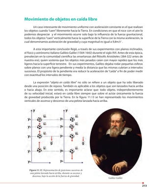 213
Movimiento de objetos en caída libre
Un caso interesante de movimiento uniforme con aceleración constante es el que realizan
los objetos cuando “caen” libremente hacia la Tierra. En condiciones en que el roce con el aire lo
podemos despreciar y el movimiento ocurre solo bajo la influencia de la fuerza gravitacional,
todos los objetos“caen”verticalmente hacia la superficie de la Tierra con la misma aceleración, la
cual denominamos aceleración de gravedad y cuya magnitud es igual a 9,8m/s2
.
A esta importante conclusión llegó, a través de sus experimentos con planos inclinados,
el físico y astrónomo italiano Galileo Galilei (1564-1642) durante el siglo XVI. Antes de esta época,
prevalecían en la comunidad científica las enseñanzas del filósofo Aristóteles (384-322 antes de
nuestra era), quien sostenía que los objetos más pesados caían con mayor rapidez que los más
ligeros hacia la superficie terrestre. En sus experimentos, Galileo dejaba rodar pequeñas esferas
sobre planos con una ligera pendiente y medía la distancia que las mismas cubrían a intervalos
sucesivos. El propósito de la pendiente era reducir la aceleración de “caída” a fin de poder medir
con exactitud los intervalos de tiempo.
Figura 11.13. Representación de posiciones sucesivas de
una pelota lanzada hacia arriba, durante su ascenso y
descenso, bajo la acción de la fuerza de gravedad.
La expresión “objeto en caída libre” no sólo se refiere a un objeto que ha sido liberado
desde una posición de reposo. También es aplicable a los objetos que son lanzados hacia arriba
o hacia abajo. En este sentido, es importante aclarar que: todo objeto, independientemente
de su velocidad inicial, estará en caída libre siempre que sobre el actúe únicamente la fuerza
de gravedad producida por la Tierra. En la figura 11.13 se han representado los movimientos
verticales de ascenso y descenso de una pelota lanzada hacia arriba.
Galileo Galilei
 