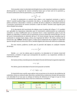 214
En la descripción del movimiento de objetos como la pelota de la figura 11.13, también
son aplicables las expresiones obtenidas para el movimiento unidimensional con aceleración
constante. La única modificación que es necesario hacer a estas expresiones, para el caso de
objetos en caída libre, es advertir que el movimiento ocurre en dirección vertical del eje Y en vez
de ocurrir horizontalmente en dirección del eje X. Al mismo tiempo, hay que considerar que la
aceleración es siempre hacia abajo y tiene una magnitud de 9,8m/s2
. Por tanto, siempre ha de
tomarse a = -g = -9,8m/s2
, donde el signo (-) indica que la aceleración de un objeto en caída libre
apunta siempre hacia el centro de la Tierra. Sentido negativo del sistema de referencia establecido.
De esta manera, podemos escribir para la posición del objeto en cualquier instante
de tiempo:
21
1
i iy y v t g t= + −
Donde yi
y vi
son los valores para la posición y la velocidad en el instante inicial del
movimiento y tendrán el signo que corresponda de acuerdo a sus respectivos sentidos en
la dirección del eje Y.
De manera similar, se tendrá para la velocidad en función del tiempo la siguiente expresión:
iv v g t= −
Por último, para la velocidad en función de la posición se tendrá:
( )2 2
02iv v g y y= − −
Es importante que cuando vayas aplicar estas ecuaciones en la solución de problemas de
caída libre, tomes en cuenta el valor, dirección y sentido de las condiciones iniciales de la posición
y la velocidad. En el caso que se coloque el sistema de referencia en el lugar en que se inicia
el movimiento unidimensional, éstas serían las condiciones a considerar:
Se deja caer Lanzado hacia abajo Lanzado hacia arriba
0
0
i
i
y
v
=

= 0
0i
i
y
v v
=

=0
0i
i
y
v -v
=

=
Como puedes notar, la velocidad está dirigida hacia arriba mientras la pelota va subiendo,
disminuyendo su magnitud de manera constante hasta que se hace cero en la posición y4
.
El vector aceleración entre las posiciones y1
y y2
está dado por:
1 2v v
a g
t
−
= = −
∆
Es decir, la aceleración es vertical hacia abajo y con magnitud constante e igual a
9,8m/s2
cuando la pelota llega a la posición más alta, y4
, la velocidad se hace nula entonces la
pelota comienza a descender e invierte su sentido. De allí en adelante, la velocidad comienza
a aumentar nuevamente de manera constante a razón de 9,8m/s2
durante cada segundo pero
ahora dirigida hacia abajo.
 