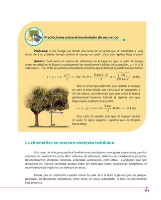 215
Problema: Si un mango cae desde una rama de un árbol que se encuentra a una
altura de 3 m. ¿Cuánto tiempo tardará el mango en caer? ¿Con qué rapidez llega al piso?
Análisis: Colocando el sistema de referencia en el lugar en que se soltó el mango
como se señala en la figura y sustituyendo las condiciones iníciales de la posición, 0iy = , y la
velocidad, 0iv = ,enlasecuacionescinemáticas,tenemosqueeltiemposepuedecalcularcomo:
Predicciones sobre el movimiento de un mango
2 2 2
2
9,8 3
3 0 0 0,96
2 2 9,8
i i
g t m s t m
y y v t m t t s
m s
⋅ ⋅
= + ⋅ − → − = + ⋅ − → = =
Este es el tiempo estimado que tardaría el mango
en caer al piso desde una rama que se encuentra a
3m de altura, considerando que solo actúa la fuerza
gravitacional terrestre. Calcula la rapidez con que
llegó al piso sustituir la ecuación:
2
9,8
0 0,96 9,4i
m
v v g t v s m s
s
= − ⋅ → = − ⋅ = −
Esta sería la rapidez con que el mango tocaría
el suelo. El signo negativo significa que va dirigida
hacia abajo.
La cinemática en nuestro contexto cotidiano
A lo largo de la lectura, pudiste familiarizarte con algunos conceptos importantes para los
estudios de movimiento, entre ellos: sistemas de referencia, sistemas de coordenadas, posición,
desplazamiento, distancia recorrida, velocidad, aceleración, entre otras. Cuestiones que son
relevantes en nuestra sociedad, porque entre los roles que como ciudadanos cumplimos, el
movimiento está implícito casi siempre en estos.
Piensa por un momento cuando cruzas la calle al ir al liceo o paseas por un parque,
participas en disciplinas deportivas, entre otras; en estas actividades la idea de movimiento
está presente.
 