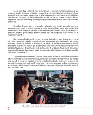 216
Mamá: ¿Sabes que el riesgo de chocar es alto, si escribes mientras conduces?
Ahora bien, hay contextos más trascendentes en nuestras funciones cotidianas que
requieren amplio sentido de la realidad circundante y eso solo nos lo permite el conocimiento,
ya que el mismo nos genera independencia, soberanía y despierta nuestra conciencia ciudadana,
por ejemplo, los límites de velocidad establecidos en las vías nacionales, urbanas y locales,
responden al estudio detallado que los expertos en vialidad han establecido para evitar accidentes
de tránsito.
El análisis de estos valores expresados en las vías, nos permite entender cuestiones
tan importantes como el tiempo que puede tardar un vehículo en frenar ante un obstáculo
inesperado que se encuentre o cuánto puede recorrer mientras frena, antes de detenerse por
completo, cuestión que puede ser determinante a la hora de salvaguardar nuestras vidas y la de
nuestros semejantes.
Otro aspecto fundamental asociado al tema abordado en esta lectura, es el hecho
de poder contar con modelos matemáticos que permitan estudiar movimientos de nuestro
contexto, con lo cual tenemos la posibilidad de predecir o estimar acontecimientos futuros,
tales como determinar el tiempo que debo emplear para desplazarme unos cuantos kilómetros,
conocida la velocidad de caminata ó cuál es el máximo de velocidad al cual puede desplazarse
una motocicleta por una avenida en la cual se encuentra una intercepción, conocida su capacidad
de frenado (desaceleración)
También podemos determinar la distancia que puede recorrer un vehículo en movimiento
(dependiendo de la velocidad), mientras su conductor descuida la labor de manejar por atender
una llamada o revisar un mensaje de texto en su teléfono celular, entre otras cosas que nos
permitan tomar conciencia de que la prevención es la mejor manera de ser buenos ciudadanos
y contribuir con la disminución de la cantidad de accidentes de tránsito que limitan la calidad de
vida en nuestro país.
 