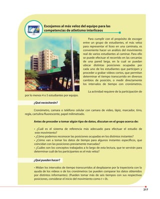 217
¿Qué pueden hacer?
• Midan los intervalos de tiempo transcurridos al desplazarse por la trayectoria con la
ayuda de los videos o de los cronómetros (se pueden comparar los datos obtenidos
por distintos informantes). (Pueden tomar más de seis tiempos con sus respectivas
posiciones, considerar el inicio del movimiento como t = 0s.
Escojamos al más veloz del equipo para las
competencias de atletismo interliceos
Para cumplir con el propósito de escoger
entre un grupo de estudiantes, el más veloz
para representar el liceo en una caminata, es
conveniente hacer un análisis del movimiento
real de varios estudiantes al caminar. Para ello
se puede efectuar el recorrido en las cercanías
de una pared larga, en la cual se puedan
ubicar distintas posiciones ocupadas por
cada uno de los estudiantes que participen y
proceder a grabar videos cortos, que permitan
determinar el tiempo transcurrido en diversos
cambios de posición, o medir directamente
los intervalos de tiempo con cronómetros.
La actividad requiere de la participación de
por lo menos 4 o 5 estudiantes por equipo.
¿Qué necesitarán?
Cronómetro, camara o teléfono celular con camara de video, lápiz, marcador, tirro,
regla, cartulina fluorescente, papel milimetrado.
Antes de proceder a tomar algún tipo de datos, discutan en el grupo acerca de:
• ¿Cuál es el sistema de referencia más adecuado para efectuar el estudio de
este movimiento?
• ¿Cómo podemos reconocer las posiciones ocupadas en los distintos instantes?
• ¿Cómo van a tomar los datos de tiempo para algunos instantes específicos, que
coincidan con las posiciones previamente marcadas?
• ¿Cuáles son los conceptos trabajados a lo largo de esta lectura, que te servirán para
determinar cuál de los participantes es el más veloz?
 