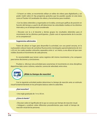 218
¡Mide tu tiempo de reacción!
• Si hacen un video, se recomienda utilizar un editor de videos para digitalizarlo, y así
poder medir sobre él. Hay programas gratuitos que los pueden ayudar en esta tarea
como el Tracker 4.0 (analizador de videos y herramientas para modelar).
• Con los datos obtenidos y organizados en la tabla, construyan gráficas de posición en
función del tiempo y a partir de allí determinen las velocidades medias en los distintos
intervalos y en el tiempo total considerado.
• Discutan con la o el docente y demás grupos los resultados obtenidos para el
movimiento de los distintos participantes. ¿Quién será el representante de la sección
en la competencia?
Sugerencias adicionales
Traten de ubicar un lugar para desarrollar la actividad, con una pared cercana, en la
cual pueden colocar trozos de cartulinas fluorescentes (rectángulos aproximadamente de 5cm
x 20 cm), los cuales puedan colocarlos separados entre sí un metro, a una altura tal que sean
visibles durante el movimiento de cada persona.
Es recomendable que tomen varios registros del mismo movimiento y los comparen
para tomar decisiones y conclusiones.
Prueben a efectuar esta actividad para caracterizar el movimiento en otras disciplinas
deportivas tales como: ciclismo, natación, carrera de velocidad, entre otras.
Con la siguiente actividad podrás determinar tu tiempo de reacción ante un estímulo
visual fundamentándote en los principios básicos sobre la caída libre.
¿Qué necesitan?
• Una regla graduada de 1 m o 50 cm.
¿Cómo lo harán?
• Discutan sobre el significado de lo que se conoce por tiempo de reacción visual.
• Indaguen y analicen sobre diferentes procedimientos para medir el tiempo de
reacción visual de las personas.
 