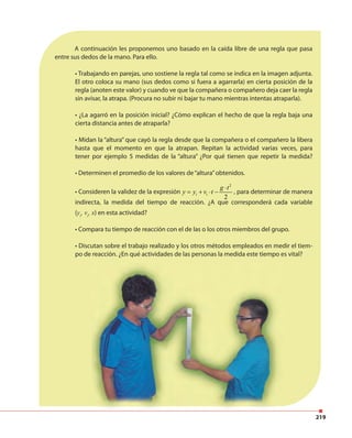 219
A continuación les proponemos uno basado en la caída libre de una regla que pasa
entre sus dedos de la mano. Para ello.
• Trabajando en parejas, uno sostiene la regla tal como se indica en la imagen adjunta.
El otro coloca su mano (sus dedos como si fuera a agarrarla) en cierta posición de la
regla (anoten este valor) y cuando ve que la compañera o compañero deja caer la regla
sin avisar, la atrapa. (Procura no subir ni bajar tu mano mientras intentas atraparla).
• ¿La agarró en la posición inicial? ¿Cómo explican el hecho de que la regla baja una
cierta distancia antes de atraparla?
• Midan la “altura” que cayó la regla desde que la compañera o el compañero la libera
hasta que el momento en que la atrapan. Repitan la actividad varias veces, para
tener por ejemplo 5 medidas de la “altura” ¿Por qué tienen que repetir la medida?
• Determinen el promedio de los valores de“altura”obtenidos.
• Consideren la validez de la expresión
2
2
i i
g t
y y v t
⋅
= + ⋅ − , para determinar de manera
indirecta, la medida del tiempo de reacción. ¿A que corresponderá cada variable
(yi
, vi
, x) en esta actividad?
• Compara tu tiempo de reacción con el de las o los otros miembros del grupo.
• Discutan sobre el trabajo realizado y los otros métodos empleados en medir el tiem-
po de reacción. ¿En qué actividades de las personas la medida este tiempo es vital?
 