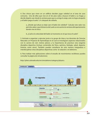 221
4. Dos chicos que viven en un edificio deciden jugar voleibol en el área de usos
comunes. Uno de ellos que vive en el 3er piso sube a buscar el balón a su hogar, y
decide dejarlo caer desde la ventana para que su amigo lo ataje, este no logra atraparlo
y el balón pega al suelo 1,4 s después de soltarla.
a. ¿Desde qué altura se dejó caer el balón de voleibol? Calcular este valor nos
permite saber a qué distancia del suelo se encuentra la ventana del apartamento
donde vive el chico.
b. ¿Cuál es la velocidad del balón al momento en el que toca el suelo?
5. Anímate a organizar y ejecutar junto a tu grupo de clase y tus docentes de Ciencias
Naturales un Proyecto de Aprendizaje en el cual se investiguen aspectos relacionados
con la carrera de cien metros planos y la importancia de practicar esta exigente
disciplina deportiva (incluye contenidos de física, química, biología, salud, deporte,
historia, entre otros). También pueden estudiarse de esta manera integradora e
interdisciplinar otras disciplinas deportivas como la natación o el atletismo.
6. Para realizar más aplicaciones sobre el estudio de movimientos rectilíneos puedes
consultar la página de simulaciones:
http://phet.colorado.edu/en/simulations/category/physics.
 