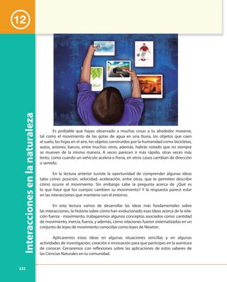 222
Interaccionesenlanaturaleza
Es probable que hayas observado a muchas cosas a tu alrededor moverse,
tal como el movimiento de las gotas de agua en una lluvia, los objetos que caen
al suelo, las hojas en el aire, los objetos construidos por la humanidad como bicicletas,
autos, aviones, barcos, entre muchos otros, además, habrás notado que no siempre
se mueven de la misma manera. A veces parecen ir más rápido, otras veces más
lento, como cuando un vehículo acelera o frena, en otros casos cambian de dirección
o sentido.
En la lectura anterior tuviste la oportunidad de comprender algunas ideas
tales como: posición, velocidad, aceleración, entre otras, que te permiten describir
cómo ocurre el movimiento. Sin embargo cabe la pregunta acerca de ¿Qué es
lo que hace que los cuerpos cambien su movimiento? Y la respuesta parece estar
en las interacciones que mantiene con el entorno.
En esta lectura vamos de desarrollar las ideas más fundamentales sobre
las interacciones, la historia sobre cómo han evolucionado esas ideas acerca de la rela-
ción fuerza - movimiento, trabajaremos algunos conceptos asociados como: cantidad
de movimiento, inercia, fuerza, y además, cómo relaciones fueron sistematizadas en un
conjunto de leyes de movimiento conocidas como leyes de Newton.
Aplicaremos estas ideas en algunas situaciones sencillas y en algunas
actividades de investigación, creación e innovación para que participes en la aventura
de conocer. Cerraremos con reflexiones sobre las aplicaciones de estos saberes de
las Ciencias Naturales en tu comunidad.
12
 