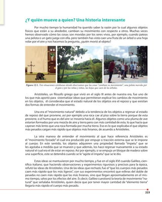 223
¿Y quién mueve a quien? Una historia interesante
Por mucho tiempo la humanidad ha querido saber la razón por la cual algunos objetos
físicos que están a su alrededor, cambian su movimiento con respecto a otros. Muchas veces
hemos observado cómo las cosas son movidas por los seres vivos, por ejemplo, cuando pateas
una pelota o un gato juega con ella, pero también has visto caer una fruta de un árbol o una hoja
volar por el aire y nos hacemos la pregunta, ¿quién movió al objeto?
Aristóteles, un filosofo griego que vivió en el siglo III antes de nuestra era, fue uno de
los que más aportó para sistematizar ideas que permitieran explicar los cambios de movimiento
en los objetos, él consideraba que el estado natural de los objetos era el reposo y que existían
dos formas de entender el movimiento.
Una era el “movimiento natural” debido a la tendencia de los objetos a regresar al estado
de reposo del que proviene, así por ejemplo una roca cae al piso sobre la tierra porque de esta
proviene, o el humo que es del aire se movería hacia él. Algunos objetos como una pluma de ave
estarían formados por una mezcla de aire y tierra pero con más cantidad de esta, lo que hacía que
cayeran más lento que una roca formada por mucha tierra. Eso es lo que explicaba el que objetos
más pesados caigan más rápido que objetos más livianos, de acuerdo a Aristóteles.
La otra manera de entender el movimiento al que hace referencia Aristóteles es
el “movimiento forzado” el cual era producido por empuje o tracción externa que se le impone
al cuerpo. En este sentido, los objetos adquieren una propiedad llamada “ímpetu” que se
les agotaba a medida que se mueven y que además, los hace regresar nuevamente a su estado
natural el cual era el de estar en reposo. Así por ejemplo, si se empuja un bloque de madera sobre
una superficie, este se detendrá cuando se le“agote el ímpetu”que se le dio.
Estas ideas se mantuvieron por mucho tiempo, y fue en el siglo XVI cuando Galileo, cien-
tífico italiano, que haciendo observaciones y experimentos rigurosos y precisos para la época,
refutó las ideas de Aristóteles. Una de las ideas que rechazó, fue el“que los cuerpos más pesados
caen más rápido que los más ligeros”, con sus experimentos encontró que esferas del doble de
pesadas no caen más rápido que las más livianas, sino que llegan aproximadamente en el mis-
mo tiempo, salvo por los efectos del aire. Es decir, Galileo cuestionó la teoría de movimiento“na-
tural” que señalaba Aristóteles, quien decía que por tener mayor cantidad de “elemento tierra”
llegaría más rápido el cuerpo más pesado.
Figura 12.1. Tres situaciones cotidianas donde observamos que las cosas “cambian su movimiento”, una pelota movida por
el gato o por las niñas y niños, las hojas que caen de los árboles.
 