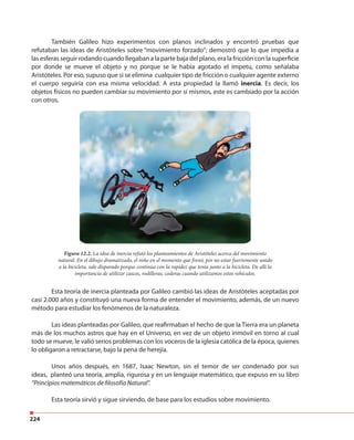 224
También Galileo hizo experimentos con planos inclinados y encontró pruebas que
refutaban las ideas de Aristóteles sobre “movimiento forzado”; demostró que lo que impedía a
las esferas seguir rodando cuando llegaban a la parte baja del plano, era la fricción con la superficie
por donde se mueve el objeto y no porque se le había agotado el ímpetu, como señalaba
Aristóteles. Por eso, supuso que si se elimina cualquier tipo de fricción o cualquier agente externo
el cuerpo seguiría con esa misma velocidad. A esta propiedad la llamó inercia. Es decir, los
objetos físicos no pueden cambiar su movimiento por sí mismos, este es cambiado por la acción
con otros.
Esta teoría de inercia planteada por Galileo cambió las ideas de Aristóteles aceptadas por
casi 2.000 años y constituyó una nueva forma de entender el movimiento, además, de un nuevo
método para estudiar los fenómenos de la naturaleza.
Las ideas planteadas por Galileo, que reafirmaban el hecho de que la Tierra era un planeta
más de los muchos astros que hay en el Universo, en vez de un objeto inmóvil en torno al cual
todo se mueve, le valió serios problemas con los voceros de la iglesia católica de la época, quienes
lo obligaron a retractarse, bajo la pena de herejía.
Unos años después, en 1687, Isaac Newton, sin el temor de ser condenado por sus
ideas, planteó una teoría, amplia, rigurosa y en un lenguaje matemático, que expuso en su libro
“Principios matemáticos de filosofía Natural”.
Esta teoría sirvió y sigue sirviendo, de base para los estudios sobre movimiento.
Figura 12.2. La idea de inercia refutó los planteamientos de Aristóteles acerca del movimiento
natural. En el dibujo dramatizado, el niño en el momento que frenó, por no estar fuertemente unido
a la bicicleta, sale disparado porque continúa con la rapidez que tenía junto a la bicicleta. De allí la
importancia de utilizar cascos, rodilleras, coderas cuando utilizamos estos vehículos.
 