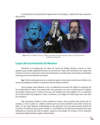 225
A continuación te presentaremos algunos de los conceptos y aplicaciones que sustentan
dicha teoría.
Leyes del movimiento de Newton
Tomando en consideración las ideas de inercia de Galileo, Newton avanzó en otros
aspectos que estudio significativamente, así enunció tres “leyes del movimiento, las cuales hoy
en día en su honor, conocemos como Leyes de Newton. A continuación encontrarás comentadas
estas leyes tal y como Newton las expuso.
Ley I: Todo cuerpo persevera en su estado de reposo o movimiento uniforme y rectilíneo a no
ser que sea obligado a cambiar su estado por fuerzas impresas sobre él.
Como puedes notar, Newton le da a la definición de inercia de Galileo, la categoría de
ley fundamental. Es decir, una proposición muy general en la cual se admite que los objetos
no pueden moverse por sí mismos sino que son movidos por otros objetos. En un momento
de la historia lleno de prejuicios, mitos, y creencias, ¿te imaginas él efecto que tuvo esta idea
en esa época?
Hay situaciones donde se hace evidente la inercia, como cuando estás dentro de un
autobús, un tren o sobre un caballo y sientes que te vas hacia adelante, hacia atrás o hacia los
lados, sin que haya “alguien” empujándote en esa dirección, esos son precisamente efectos de
la inercia. En todos los casos quien cambia el movimiento es el medio de transporte que estás
utilizando y el usuario que está en reposo seguirá en ese estado. En la figura 12.4 se muestran
situaciones ideales donde se aplica este principio.
Figura 12.3. Aristóteles, Newton y Galileo, personajes que aportaron ideas claves en el pasado sobre el
estudio del movimiento.
Figura 12.3. Aristóteles, Newton y Galileo, personajes que aportaron ideas claves en el pasado sobre el
 