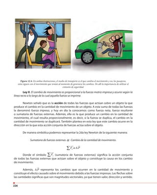 226
Figura 12.4. En ambas ilustraciones, el medio de transporte es el que cambia el movimiento y no, los pasajeros,
estos siguen con el movimiento que tenían al momento de generarse los cambios. De allí la importancia de utilizar el
cinturón de seguridad.
Ley II. El cambio de movimiento es proporcional a la fuerza motriz impresa y ocurre según la
línea recta a lo largo de la cual aquella fuerza se imprime.
Newton señaló que es la acción de todas las fuerzas que actúan sobre un objeto la que
produce el cambio en la cantidad de movimiento de un objeto. A esta suma de todas las fuerzas
la denominó fuerza impresa, y hoy en día la conocemos como fuerza neta, fuerza resultante
o sumatoria de fuerzas externas. Además, ella es la que produce un cambio en la cantidad de
movimiento, el cual resulta proporcionalmente, es decir, si la fuerza se duplica, el cambio en la
cantidad de movimiento se duplicará. También plantea en esta ley que este cambio ocurre en la
dirección en la que esta acción conjunta de fuerzas actúa sobre el objeto.
De manera simbólica podemos representar la 2da ley Newton de la siguiente manera:
Sumatoria de fuerzas externas α Cambio de la cantidad de movimiento.
eF Pα ∆∑
Donde el símbolo eF∑ (sumatoria de fuerzas externas) significa la acción conjunta
de todas las fuerzas externas que actúan sobre el objeto y constituye la causa en los cambio
de movimiento.
Además, P∆ representa los cambios que ocurren en la cantidad de movimiento y
constituye el efecto causado sobre el movimiento debido a las fuerzas impresas. Las flechas sobre
las cantidades significas que son magnitudes vectoriales, ya que tienen valor, dirección y sentido.
 