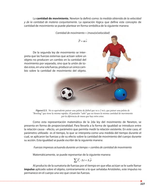 227
Figura12.5. No es equivalente patear una pelota de fútbol que va a 2 m/s, que patear una pelota de
“Bowling” que tiene la misma rapidez. El pateador “sabe” que no tienen la misma cantidad de movimiento
por la diferencia de masa que hay entre estas.
La cantidad de movimiento, Newton la definó como: la medida obtenida de la velocidad
y de la cantidad de materia conjuntamente. La operación lógica que define este concepto de
cantidad de movimiento se puede plantear en forma simbólica de la siguiente manera:
Cantidad de movimiento = (masa)x(velocidad)
P mv=
Como esta representación matemática de la 2da ley del movimiento de Newton, se
presenta en forma de proporcionalidad. Para llevarla a la forma de igualdad se introduce entre
la relación causa - efecto, un parámetro que permita medir la relación existente. En este caso, el
parámetro utilizado es el tiempo, lo que se interpreta como una medida del tiempo durante el
cual, se aplicaron las fuerzas y de su efecto sobre la cantidad de movimiento del cuerpo durante
su acción. Esta igualdad se puede escribir de la siguiente manera:
Fuerzas impresas actuando durante un tiempo = cambio de cantidad de movimiento
Matemáticamente, se puede representar de la siguiente manera:
eF t p⋅∆ = ∆∑
Al producto de la sumatoria de fuerzas por el tiempo en que ellas actúan se le suele llamar
impulso aplicado sobre el objeto, contrariamente a lo que señalaba Aristóteles, este impulso no
permanece en el cuerpo una vez que cesan las fuerzas.
No es equivalente patear una pelota de fútbol que va a 2 m/s, que patear una pelota de
Cantidad de movimiento = (masa)x(velocidad)
P mvP m=P m
De la segunda ley de movimiento se inter-
preta que las fuerzas externas que actúan sobre un
objeto no producen un cambio en la cantidad del
movimiento por separado, sino que la unión de to-
das estas, en una sola fuerza, produce un único cam-
bio sobre la cantidad de movimiento del objeto.
 