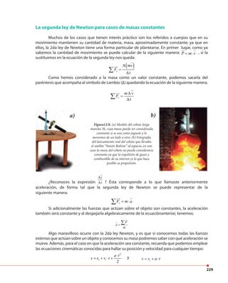 229
¿Reconoces la expresión
v
t
∆
∆ ? Ésta corresponde a lo que llamaste anteriormente
aceleración, de forma tal que la segunda ley de Newton se puede representar de la
siguiente manera.
eF m a= ⋅∑
Si adicionalmente las fuerzas que actúan sobre el objeto son constantes, la aceleración
también será constante y al despejarla algebraicamente de la ecuaciónanterior, tenemos:
F
a
m
=
∑
Algo maravilloso ocurre con la 2da ley Newton, y es que si conocemos todas las fuerzas
externasque actúan sobre un objeto y conocemos su masa podremos saber con qué aceleración se
mueve. Además, para el caso en que la aceleración sea constante, recuerda que podemos emplear
las ecuaciones cinemáticas conocidas para hallar su posición y velocidad para cualquier tiempo:
La segunda ley de Newton para casos de masas constantes
Muchos de los casos que tienen interés práctico son los referidos a cuerpos que en su
movimiento mantienen su cantidad de materia, masa, aproximadamente constante; ya que en
ellos, la 2da ley de Newton tiene una forma particular de plantearse. En primer lugar, como ya
sabemos la cantidad de movimiento se puede calcular de la siguiente manera: P m v= ⋅ , si la
sustituimos en la ecuación de la segunda ley nos queda:
( )
e
mv
F
t
∆
=
∆
∑
Como hemos considerado a la masa como un valor constante, podemos sacarla del
paréntesis que acompaña al símbolo de cambio (∆) quedando la ecuación de la siguiente manera.
e
m v
F
t
∆
=
∆
∑
Figura12.8. (a) Modelo del cohete larga
marcha 3b, cuya masa puede ser considerada
constante si se usa como juguete y lo
movemos de un lado a otro. (b) Fotografía
del lanzamiento real del cohete que llevaba
el satélite “Simón Bolívar” al espacio, en este
caso la masa del cohete no puede considerarse
constante ya que la expulsión de gases y
combustible de su interior es lo que hace
posible su propulsión.
a) b)
2
2
i i
i
a t
x x v t
v v a t
⋅
= + ⋅ +
= + ⋅
2
2
i i
i
a t
x x v t
v v a t
⋅
= + ⋅ +
= + ⋅
y
 