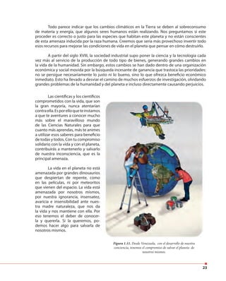 23
Todo parece indicar que los cambios climáticos en la Tierra se deben al sobreconsumo
de materia y energía, que algunos seres humanos están realizando. Nos preguntamos si este
proceder es correcto o justo para las especies que habitan este planeta y no están conscientes
de esta amenaza inducida por la raza humana. Creemos que sería más provechoso invertir todo
esos recursos para mejorar las condiciones de vida en el planeta que pensar en cómo destruirlo.
A partir del siglo XVIII, la sociedad industrial supo poner la ciencia y la tecnología cada
vez más al servicio de la producción de todo tipo de bienes, generando grandes cambios en
la vida de la humanidad. Sin embargo, estos cambios se han dado dentro de una organización
económica y social movida por la búsqueda incesante de ganancia que trastoca las prioridades:
no se persigue necesariamente lo justo ni lo bueno, sino lo que ofrezca beneficio económico
inmediato. Esto ha llevado a desviar el camino de muchos esfuerzos de investigación, olvidando
grandes problemas de la humanidad y del planeta e incluso directamente causando perjuicios.
Figura 1.11. Desde Venezuela, con el desarrollo de nuestra
conciencia, tenemos el compromiso de salvar el planeta de
nosotros mismos.
Las científicas y los científicos
comprometidos con la vida, que son
la gran mayoría, nunca atentarían
contraella.Esporelloqueteinstamos
a que te aventures a conocer mucho
más sobre el maravilloso mundo
de las Ciencias Naturales para que
cuanto más aprendas, más te animes
a utilizar esos saberes para beneficio
de todas y todos. Con tu compromiso
solidario con la vida y con el planeta,
contribuirás a mantenerlo y salvarlo
de nuestra inconsciencia, que es la
principal amenaza.
La vida en el planeta no está
amenazada por grandes dinosaurios
que despiertan de repente, como
en las películas, ni por meteoritos
que vienen del espacio. La vida está
amenazada por nosotros mismos,
por nuestra ignorancia, insensatez,
avaricia e insensibilidad ante nues-
tra madre naturaleza, que nos da
la vida y nos mantiene con ella. Por
eso tenemos el deber de conocer-
la y quererla. Si la queremos, po-
demos hacer algo para salvarla de
nosotros mismos.
 