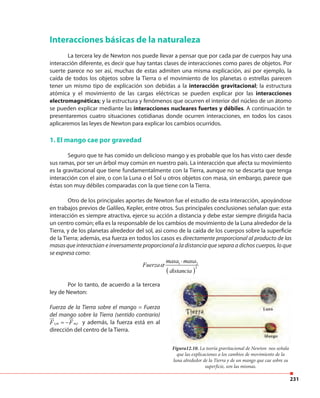 231
Interacciones básicas de la naturaleza
La tercera ley de Newton nos puede llevar a pensar que por cada par de cuerpos hay una
interacción diferente, es decir que hay tantas clases de interacciones como pares de objetos. Por
suerte parece no ser así, muchas de estas admiten una misma explicación, así por ejemplo, la
caída de todos los objetos sobre la Tierra o el movimiento de los planetas o estrellas parecen
tener un mismo tipo de explicación son debidas a la interacción gravitacional; la estructura
atómica y el movimiento de las cargas eléctricas se pueden explicar por las interacciones
electromagnéticas; y la estructura y fenómenos que ocurren el interior del núcleo de un átomo
se pueden explicar mediante las interacciones nucleares fuertes y débiles. A continuación te
presentaremos cuatro situaciones cotidianas donde ocurren interacciones, en todos los casos
aplicaremos las leyes de Newton para explicar los cambios ocurridos.
1. El mango cae por gravedad
Seguro que te has comido un delicioso mango y es probable que los has visto caer desde
sus ramas, por ser un árbol muy común en nuestro país. La interacción que afecta su movimiento
es la gravitacional que tiene fundamentalmente con la Tierra, aunque no se descarta que tenga
interacción con el aire, o con la Luna o el Sol u otros objetos con masa, sin embargo, parece que
éstas son muy débiles comparadas con la que tiene con la Tierra.
Otro de los principales aportes de Newton fue el estudio de esta interacción, apoyándose
en trabajos previos de Galileo, Kepler, entre otros. Sus principales conclusiones señalan que: esta
interacción es siempre atractiva, ejerce su acción a distancia y debe estar siempre dirigida hacia
un centro común; ella es la responsable de los cambios de movimiento de la Luna alrededor de la
Tierra, y de los planetas alrededor del sol, así como de la caída de los cuerpos sobre la superficie
de la Tierra; además, esa fuerza en todos los casos es directamente proporcional al producto de las
masas que interactúan e inversamente proporcional a la distancia que separa a dichos cuerpos, lo que
se expresa como:
( )
1 2
2
masa masa
Fuerza
distancia
⋅
Por lo tanto, de acuerdo a la tercera
ley de Newton:
Fuerza de la Tierra sobre el mango = Fuerza
del mango sobre la Tierra (sentido contrario)
1 1t m m tF F= − y además, la fuerza está en al
dirección del centro de la Tierra.
Figura12.10. La teoría gravitacional de Newton nos señala
que las explicaciones a los cambios de movimiento de la
luna alrededor de la Tierra y de un mango que cae sobre su
superficie, son las mismas.
 