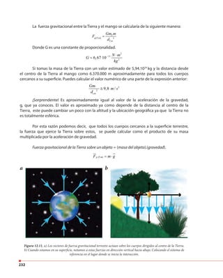 232
La fuerza gravitacional entre la Tierra y el mango se calcularía de la siguiente manera:
( ) 2
T
g T,m
T,m
Gm m
F
d
=
Donde G es una constante de proporcionalidad.
= ⋅
2
11
2
6,67 10
N m
G
kg
− ⋅
Si tomas la masa de la Tierra con un valor estimado de 5,94.1024
kg y la distancia desde
el centro de la Tierra al mango como 6.370.000 m aproximadamente para todos los cuerpos
cercanos a su superficie. Puedes calcular el valor numérico de una parte de la expresión anterior:
2
2
9,8 /
t,m
GmT
m s
d
≅
¡Sorprendente! Es aproximadamente igual al valor de la aceleración de la gravedad,
g, que ya conoces. El valor es aproximado ya como depende de la distancia al centro de la
Tierra, este puede cambiar un poco con la altitud y la ubicación geográfica ya que la Tierra no
es totalmente esférica.
Por esta razón podemos decir, que todos los cuerpos cercanos a la superficie terrestre,
la fuerza que ejerce la Tierra sobre estos, se puede calcular como el producto de su masa
multiplicada por la aceleración de gravedad.
Fuerza gravitacional de la Tierra sobre un objeto = (masa del objeto).(gravedad).
( )g T,mF m g= ⋅
ur ur
Figura 12.11. a) Los vectores de fuerza gravitacional terrestre actúan sobre los cuerpos dirigidos al centro de la Tierra.
b) Cuando estamos en su superficie, notamos a estas fuerzas en dirección vertical hacia abajo. Colocando el sistema de
referencia en el lugar donde se inicia la interacción.
a b
 