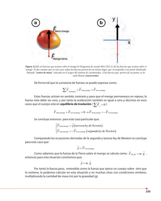 235
Figura 12.13. a) Fuerzas que actúan sobre el mango b) Diagrama de cuerpo libre (D.C.L) de las fuerzas que actúan sobre el
mango. Te das cuentas que en este caso, todas las fuerzas parten de un mismo lugar, que corresponde a un punto idealizado
llamado “centro de masa” colocado en el origen del sistema de coordenadas. A las fuerzas que parten de ese punto, se les
suele llamar concurrentes.
De forma tal que la sumatoria de fuerzas se puede expresar como:
( ) 1 1mano mango tierra mamgo
e mango
F F F= +∑
Estas fuerzas actúan en sentido contrario y para que el mango permanezca en reposo, la
fuerza neta debe ser cero, y por tanto la aceleración también es igual a cero y decimos en esos
casos que el cuerpo está en equilibrio de traslación ( 0e
F =∑ ).
Se concluye entonces para este caso particular que:
Comparando las ecuaciones derivadas de la segunda y tercera ley de Newton se concluye
para este caso que:
Como sabemos que la fuerza de la Tierra sobre el mango se calcula como: ( )1g t mF m g= ⋅ ,
entonces para esta situación concluimos que:
Por tanto la fuerza peso, entendida como la fuerza que ejerce un cuerpo sobre otro que
lo sostiene, la podemos calcular en esta situación y en muchas otras con condiciones similares,
multiplicando la cantidad de masa (m) por la gravedad (g).
1 1 1 10mano mango tierra mamgo mano mango tierra mamgoF F F F+ = → = −
( )
( )
1
1 1
mano mango
mano mango tierra mamgo
F p terceraley de Newton
F F segundaley de Newton
 =

= −
1tierra mamgop F=
p m g= ⋅
a b
 