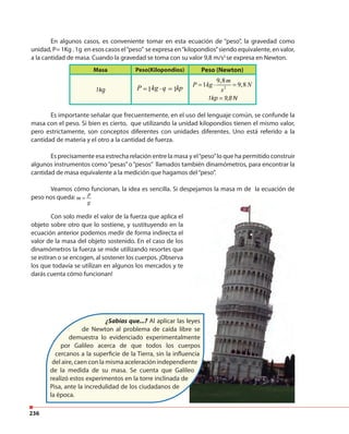 236
En algunos casos, es conveniente tomar en esta ecuación de “peso”, la gravedad como
unidad, P= 1Kg . 1g en esos casos el“peso” se expresa en“kilopondios”siendo equivalente, en valor,
a la cantidad de masa. Cuando la gravedad se toma con su valor 9,8 m/s2
se expresa en Newton.
Es importante señalar que frecuentemente, en el uso del lenguaje común, se confunde la
masa con el peso. Si bien es cierto, que utilizando la unidad kilopondios tienen el mismo valor,
pero estrictamente, son conceptos diferentes con unidades diferentes. Uno está referido a la
cantidad de materia y el otro a la cantidad de fuerza.
Es precisamente esa estrecha relación entre la masa y el“peso”lo que ha permitido construir
algunos instrumentos como“pesas”o“pesos” llamados también dinamómetros, para encontrar la
cantidad de masa equivalente a la medición que hagamos del“peso”.
Veamos cómo funcionan, la idea es sencilla. Si despejamos la masa m de la ecuación de
peso nos queda: p
m
g
=
Masa Peso(Kilopondios) Peso (Newton)
1kg 1 1P kg q kp= ⋅ = 2
9,8
1 9,8
m
P kg N
s
= ⋅ =
Con solo medir el valor de la fuerza que aplica el
objeto sobre otro que lo sostiene, y sustituyendo en la
ecuación anterior podemos medir de forma indirecta el
valor de la masa del objeto sostenido. En el caso de los
dinamómetros la fuerza se mide utilizando resortes que
se estiran o se encogen, al sostener los cuerpos. ¡Observa
los que todavía se utilizan en algunos los mercados y te
darás cuenta cómo funcionan!
¿Sabías que...? Al aplicar las leyes
de Newton al problema de caída libre se
demuestra lo evidenciado experimentalmente
por Galileo acerca de que todos los cuerpos
cercanos a la superficie de la Tierra, sin la influencia
del aire, caen con la misma aceleración independiente
de la medida de su masa. Se cuenta que Galileo
realizó estos experimentos en la torre inclinada de
Pisa, ante la incredulidad de los ciudadanos de
la época.
1kp = 9,8 N
 