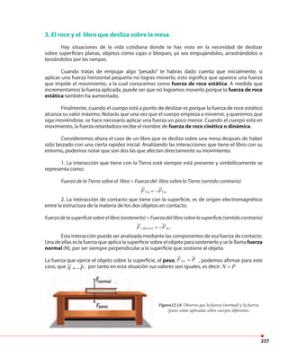 237
Figura12.14. Observa que la fuerza (normal) y la fuerza
(peso) están aplicadas sobre cuerpos diferentes.
3. El roce y el libro que desliza sobre la mesa
Hay situaciones de la vida cotidiana donde te has visto en la necesidad de deslizar
sobre superficies planas, objetos como cajas o bloques, ya sea empujándolos, arrastrándolos o
lanzándolos por las rampas.
Cuando tratas de empujar algo “pesado” te habrás dado cuenta que inicialmente, si
aplicas una fuerza horizontal pequeña no logras moverlo, esto significa que aparece una fuerza
que impide el movimiento, a la cual conocemos como fuerza de roce estática. A medida que
incrementamos la fuerza aplicada, puede ser que no logramos moverlo porque la fuerza de roce
estática también ha aumentado.
Finalmente, cuando el cuerpo está a punto de deslizar es porque la fuerza de roce estático
alcanza su valor máximo. Notarás que una vez que el cuerpo empieza a moverse, y queremos que
siga moviéndose, se hace necesario aplicar una fuerza un poco menor. Cuando el cuerpo está en
movimiento, la fuerza retardadora recibe el nombre de fuerza de roce cinética o dinámica.
Consideremos ahora el caso de un libro que se desliza sobre una mesa después de haber
sido lanzado con una cierta rapidez inicial. Analizando las interacciones que tiene el libro con su
entorno, podemos notar que son dos las que afectan directamente su movimiento:
1. La interacción que tiene con la Tierra está siempre está presente y simbólicamente se
representa como:
Fuerza de la Tierra sobre el libro = Fuerza del libro sobre la Tierra (sentido contrario)
2. La interacción de contacto que tiene con la superficie, es de origen electromagnético
entre la estructura de la materia de los dos objetos en contacto.
Fuerzadelasuperficiesobreellibro(sostenerlo)=Fuerzadellibrosobrelasuperficie(sentidocontrario)
Esta interacción puede ser analizada mediante las componentes de esa fuerza de contacto.
Una de ellas es la fuerza que aplica la superficie sobre el objeto para sostenerlo y se le llama fuerza
normal (N), por ser siempre perpendicular a la superficie que sostiene al objeto.
La fuerza que ejerce el objeto sobre la superficie, el peso, ,m sF P=
ur ur
, podemos afirmar para este
caso, que N P= − , por tanto en esta situación sus valores son iguales, es decir: N P=
T,m T,mF F= −
ur ur
( ), ,s m sost m sF F= −
ur ur
 