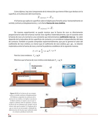 238
Como dijimos, hay otra componente de la interacción que tiene el libro que desliza con la
superficie, en la dirección del movimiento,
A la fuerza que aplica la superficie sobre el objeto para frenarlo actúa horizontalmente en
sentido contrario al desplazamiento y se le llama fuerza de roce cinética.
De manera experimental, se puede mostrar que la fuerza de roce es directamente
proporcional al valor de la fuerza normal. Esto significa matemáticamente, que el cociente entre
la fuerza de roce y la normal es una constante que denominamos coeficiente roce (µ). Su valor
depende de la naturaleza de las superficies de contacto y se consideran independientes del área
de contacto. También se puede comprobar experimentalmente, que por lo general el valor del
coeficiente de roce cinético, es menor que el coeficiente de roce estático, µc< µe, , la relación
matemática entre la fuerza de roce y normal la podemos establecer de la siguiente manera:
Para los casos estáticos: Fre
≤ µe
N
Mientras que la fuerza de roce cinética está dada por: Frc
= µc
N
( )s m frenar m sF F= −
ur ur
, ,
( )s m frenar rF F= −
ur ur
,
r
r
rF N
F
N
F Nµ µ≈ = = ⋅
Figura 12.15.(a) La fuerza de roce siempre
actúa en sentido contrario al desplazamiento
(b) Podemos comprobar la existencia de la
fuerza de roce estática si al aplicar una fuerza
el objeto continua en reposo, una vez que se
empiece a deslizar sobre la superficie, actuará
la fuerza de roce dinámica que siempre será de
menor valor que la estática. (c) Esquema de lo
que se vería en un microscopio señalando las
deformaciones de los picos que realmente están
en contacto y producen la fricción.
Mientras que la fuerza de roce cinética está dada por: F
a)
c)
b)
rc
µc
 