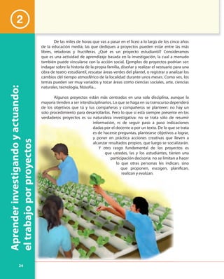 24
Aprenderinvestigandoyactuando:
eltrabajoporproyectos
De las miles de horas que vas a pasar en el liceo a lo largo de los cinco años
de la educación media, las que dediques a proyectos pueden estar entre las más
libres, retadoras y fructíferas. ¿Qué es un proyecto estudiantil? Consideramos
que es una actividad de aprendizaje basada en la investigación, la cual a menudo
también puede vincularse con la acción social. Ejemplos de proyectos podrían ser:
indagar sobre la historia de la propia familia, diseñar y realizar el vestuario para una
obra de teatro estudiantil, rescatar áreas verdes del plantel, o registrar y analizar los
cambios del tiempo atmosférico de la localidad durante unos meses. Como ves, los
temas pueden ser muy variados y tocar áreas como ciencias sociales, arte, ciencias
naturales, tecnología, filosofía...
Algunos proyectos están más centrados en una sola disciplina, aunque la
mayoría tienden a ser interdisciplinarios. Lo que se haga en su transcurso dependerá
de los objetivos que tú y tus compañeras y compañeros se planteen: no hay un
solo procedimiento para desarrollarlos. Pero lo que sí está siempre presente en los
verdaderos proyectos es su naturaleza investigativa: no se trata sólo de resumir
información, ni de seguir paso a paso indicaciones
dadas por el docente o por un texto. De lo que se trata
es de hacerse preguntas, plantearse objetivos a lograr,
y poner en práctica acciones creativas que lleven a
alcanzar resultados propios, que luego se socializarán.
Y otro rasgo fundamental de los proyectos es
que ustedes, las y los estudiantes, tienen una
participación decisoria: no se limitan a hacer
lo que otras personas les indican, sino
que proponen, escogen, planifican,
realizan y evalúan.
2
 